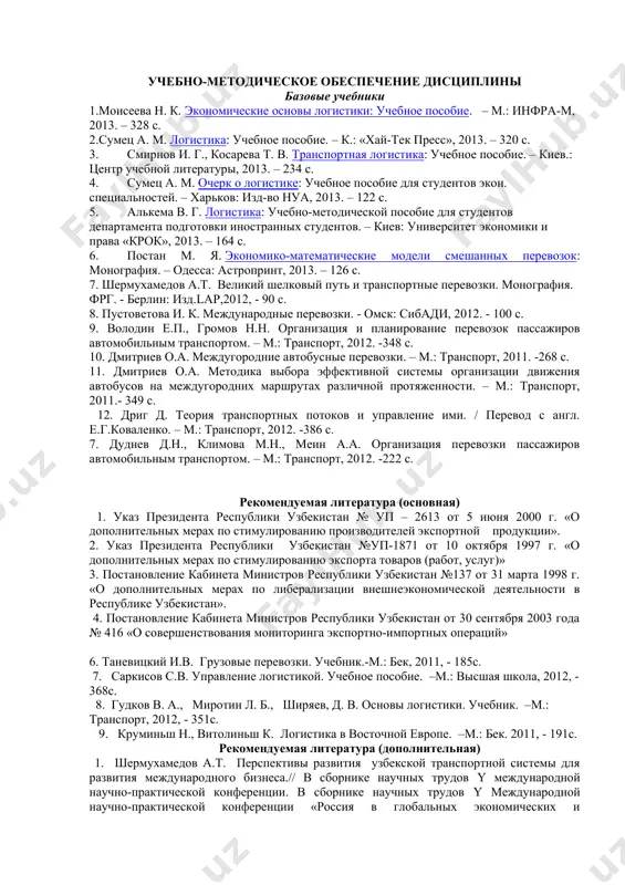 -222 с. рекомендуемая литература (основная) 1. указ президента республики узбекистан № уп – 2613 от 5 июня 2000 г. «о дополнительных мерах по стимулированию производителей экспортной продукции». 2. указ президента республики узбекистан №уп-1871 от 10 октября 1997 г. «о дополнительных мерах по стимулированию экспорта товаров (работ, услуг)» 3. постановление кабинета министров республики узбекистан №137 от 31 марта 1998 г. «о дополнительных мерах по либерализации внешнеэкономической деятельности в республике узбекистан». 4. постановление кабинета министров республики узбекистан от 30 сентября 2003 года № 416 «о совершенствования мониторинга экспортно-импортных операций» 6. таневицкий и.в. грузовые перевозки. учебник.-м.: бек, 2011, - 185с. 7. саркисов с.в. управление логистикой. учебное пособие. –м.: высшая школа, 2012, - 368с. 8. гудков в. а., миротин л. б., ширяев, д. в. основы логистики. учебник. –м.: транспорт, 2012, - 351с. 9. круминьш н., витолиньш к. логистика в восточной европе. –м.: бек. 2011, - 191с. рекомендуемая литература (дополнительная) 1. шермухамедов а.т. перспективы развития …