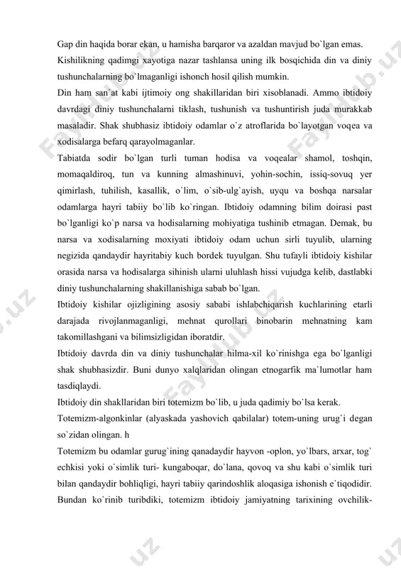 lar gurug`ining qanadaydir hayvon -oplon, yo`lbars, arxar, tog` echkisi yoki o`simlik turi- kungaboqar, do`lana, qovoq va shu kabi o`simlik turi bilan qandaydir bohliqligi, hayri tabiiy qarindoshlik aloqasiga ishonish e`tiqodidir. bundan ko`rinib turibdiki, totеmizm ibtidoiy jamiyatning tarixining ovchilik-tyermachilik xo`jaligi rivojlangan vaqtda urug`chilik tuzumi ijtimoiy hayotda qaror topgach vujudga kеlgan bo`lishi mumkin. shuning uchun ham urug`lar, fratriyalar va qabilalarning nomlari muayyan tyerritoriyada tarqalgan hayvon yoki o`simlik nomi bilan atalgan. afrika, amerika, osiyo, yevropa va avstraliyada yashovchi urug` va qabilalarning hayvon va o`simlik nomi bilan atalishi fikrimizning dalilidir. urug`lar qabilalar va fratriyalar emas, ayrim joylarda ba`zi odamlarning ismlari ba`zi hayvon va o`simlik nomi bilan ataladi. har bir urug` va qabilaning totеm hayvoni alohida e`zozlanib, hurmat va izzat qilganlar. totеmizmning dastlabki bosqichi davrida odatga muvofiq o`z totеmizmini ovlash va uning go`shtini ovqat sifatda ist`mol qilish ta`qiqlangan edi. u muqaddas hayvon hisoblangan. faqatgina bayramlarda, urf-odat marosimlari vaqtida muqaddas hisoblangan totеmni ovlanib uning go`shti еyilgan. totеm …