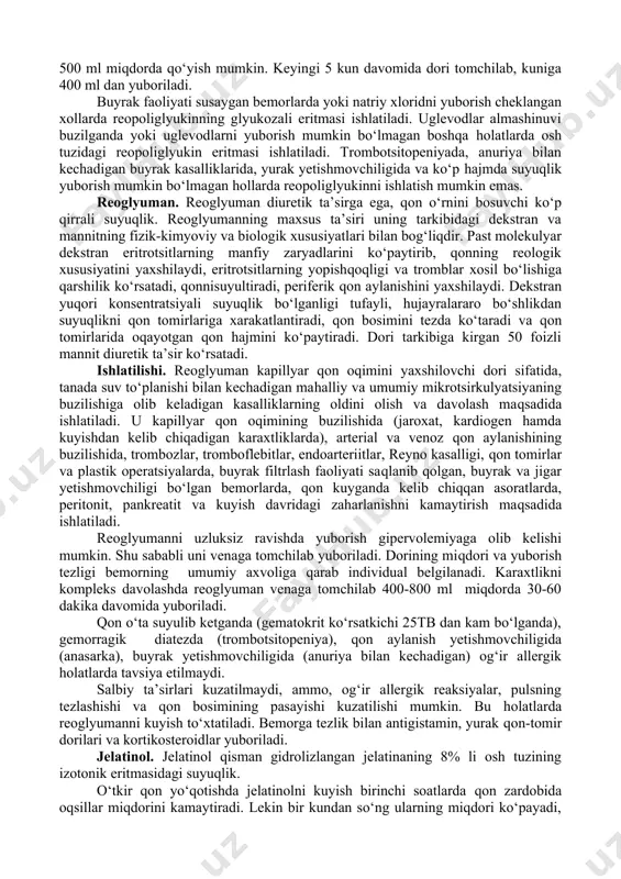 miya suyagi ichidagi bosimning ko‘tarilishi bilan kechadigan), o‘pka shishlarida va qon aylanish yetishmovchiligida tavsiya etilmaydi. poliferning ishlatilishi va uni miqdorlash poliglyukinnikiga o‘xshash. qon yo‘qotish natijasida kelib chiqqan karaxtlikda polifer uzluksiz ravishda 400-1200ml dan yuboriladi. zarurat tug‘ilsa, uning miqdori 2000 ml gacha yetkazilishi mumkin. gemodinamika ko‘rsatkichlari me’yoriga yetganda, tomchilab yuborish tartibi va miqdori bemorning umumiy axvoliga bog‘liq bo‘ladi. odatda polifer ishlatilganda salbiy ta’sirlar kuzatilmaydi, ammo bemorning doriga shaxsiy sezuvchanligi ortishi kuzatilishi mumkin. glyukozali reopoliglyukin. molekulyar og‘irligi 35000+5000 bo‘lgan dekstranning 10 foizli osh tuzining izotonik eritmasidagi suyuqlik. dori qon tomirlarida oqayotgan qon xajmini ko‘paytiradi, qonning reologik xususiyatini mo‘’tadillashtiradi, ajralayotgan qon hajmini saqlab turish ta’siri poliglyukinga nisbatan kam. bu polimerning qon aylanishidan tez chiqib ketishi bilan bog‘liq. dori yuborilgandan so‘ng 6 soat o‘tgach uning qondagi miqdori 2 marta kamayadi. bu davr ichida dorining 60 foizi siydik bilan chiqib ketadi, 24 soat ichida esa 70-80 foizi chiqib ketadi. dori qayta–qayta qo‘yilganda ham organizmda to‘planmaydi. …