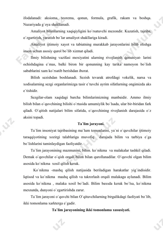 tuvchilarning birgalikdagi faoliyati bo`lib, ikki tomonlama xarkterga e`gadir. ta`lim jarayonining ikki tomonlama xususiyati. o`qitish jarayoni ikki faoliyatni –o`qituvchi va o`quvchi faoliyatini o`z ichiga oladi. o`qituvchining faoliyati: -o`quv materiallarni bayon qilish -ularni fanga kiziktirish -bilim va ko`nikma larni tekshirish -o`qishga moyilligini uygotish -ragbatlantirish -bilimini xolis baxolash -o`quvchining faoliyati -materialni o`zlashtirish ta`limning aosiy moxiyatini, vazifasi shu avlodni ilmiy bilimlar, ko`nikma va malakalar bilan qurollantirishdan iborat. ilmiy bilimlarni e`gallash-muayyan fanlar o`rtasidagi boglanishlarni idrok qilish, ularni izoxlay bilish, mutsaqil xolda umumlashtirish, xulosalar chiqarish demakdir. ana shular asosida o`quvchilarda kuzatuvchanlik, tafakkur, xotira kabi bilish qobiliyatlari usib boradi, ularda e``tiqod tarbiyalanadi. muallim bilimlarni urgatar e`kan usha jarayonda bolalarning imkoniyatlarini o`rganadi, qiyinchiliklarni ko`radi, uni bartaraf e`tish choralarni ko`radi. u ijodiy ishlaydi. xuddi ana shunday ish jarayonida pedagogikaning o`ziga xususiyatli shakllanadi. ta`lim jarayonida bilish faoliyatining bosqichlari, bilimni o`zlashtirish, voke`likdagi narsa va xodisalarni sezish va idrok qilishdan boshlanib bu bosqichlarning axamiyati katta. 1.bilimlarni idrok qilish 2.tushunish 3. amalda qo`llash …