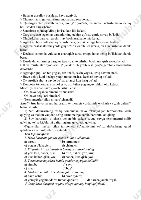 otishida shafaq qizarib tursa, demak, ertaga havo issiq bo'ladi. > agarda pashshalar bir yerda g'uj bo'lib aylanib uchaversa, bu kun isishidan darak beradi. > kechasi osmonda yulduzlar charaqlab tursa, ertaga havo ochiq bo'lishidan darak beradi. > kuzda daraxtlarning barglari tepasidan to'kilishni boshlasa, qish sovuq keladi. > it va mushuklar oyoqlarini g'ujanak qilib yotib olsa, yog'ingarchilik bo'lishidan dalolatdir. > agar qor gupillab tez yog'sa, tez tinadi, sekin yog'sa, uzoq davom etadi. > havo ochiq kuni kechga yaqin tuman tushsa, kechasi sovuq bo'ladi. > oy atrofida shu’la paydo bo'lsa, ertangi kun issiq bo'ladi. > kunbotar tomondan shamol essa, o'zi bilan yog'ingarchilikni olib keladi. mavzu yuzasidan savol-javob tashkil etish: — ob-havo deganda nimani tushunasiz? — ob-havo belgilari nimalar? — termometrlar bilan niina o'lchanadi? amaliy ish: havo va suv haroratini termometr yordamida o'lchash va „ish daftari“ bilan ishlash. 1) sinf derazasining tashqi tomonidan havo o'lchaydigan termometrni osib qo'ying va malum vaqtdan so'ng termometrga qarab, …