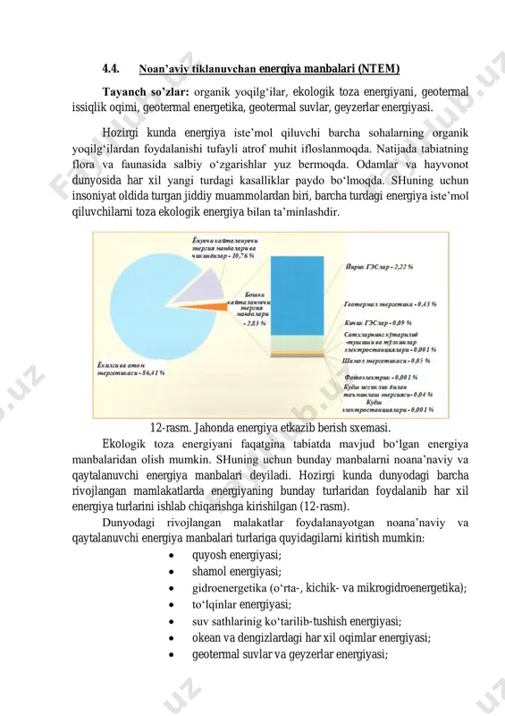 vojlangan malakatlar foydalanayotgan noana’naviy va qaytalanuvchi energiya manbalari turlariga quyidagilarni kiritish mumkin:  quyosh energiyasi;  shamol energiyasi;  gidroenergetika (o‘rta-, kichik- va mikrogidroenergetika);  to‘lqinlar energiyasi;  suv sathlarinig ko‘tarilib-tushish energiyasi;  okean va dengizlardagi har xil oqimlar energiyasi;  geotermal suvlar va geyzerlar energiyasi;  biomassa energiyasi;  shahar chiqindilari energiyasi;  chorvachilik va parrandachilik fermalari chiqindilari energiyasi;  er ostidan issiqlik nasoslari orqali olinadigan energiya. noan’aviy tiklanuvchan energiya manbalari zaxiralarining qaysi turidan foydalanish mumkinligi real sharoitdan kelib chiqqan holda tanlanadi. 4-jadvalda jahon miqyosidagi nazariy va texnik jihatdan tiklanmaydigan va tiklanuvchan energiya manbalari potensiallarining taqsimlanishi keltirilgan. 4-jadval tahlili shuni ko‘rsatadiki, tiklanuvchan energiya manbalarining nazariy manbalari tiklanmaydigan energiya manbalaridan bir muncha ko‘p bo‘lgan holda ulardan real foydalanilish darajasi juda pastdir. shunday qilib, noan’aviy tiklanuvchan energiya manbalarining jahon energetikasida tutgan o‘rni hozircha sezilarli emas va umuman kelajakda barcha ishlab chiqarilayotgan elektr energiyaning bor yo‘g‘i 2-10% ni tashkil etishi mumkin xolos. …