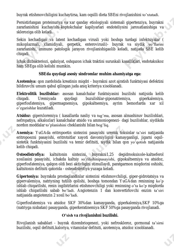 lib kelishi mumkin. sbeda quydagi asosiy sindromlar muhim ahamiyatga ega: azotemiya: qon zardobida kreatinin miqdri - buyrakni azot ajratish funktsiyasi defektini bildiruvchi umum qabul qilingan juda aniq kriteriya xisoblanadi. elektrolitik buzilishlar: asosan kanalchalar funktsiyasini buzilishi natijsida kelib chiqadi. uremiyada quydagi buzulishlar-giponatriemiya, giperkalemiya, giperfosfatemiya, gipermagnemiya, gipokaltsemiya, ayrim bemorlarda xar xil o’zgarishlar kuzatiladi. atsidoz: giperxloremiya ( kasallarda nasliy va tug’ma, asosan almashinuv buzilishlari, nefropatiya, alkalozlar) kanalchalar atsido va ammoniogenezi- dagi buzilishlar, siydikda nordon moddalar to’planishini cheklanishi bilan bog’liq. anemiya: yugada eritropoetin sintezini pasayishi uremik toksinlar ta’siri natijasida eritropoezni pasayishi, eritrotsitlar xayoti davomiyligini kamayganligi, jigarni oqsil- sintetik funktsiyasini buzilishi va temir defitsiti, siydik bilan qon yo’qotish natijasida kelib chiqadi. osteodistrofiya: kaltsitonin sintezini, buyrakni1,25 degidrooksixole-kaltseferol xosilasini pasayishi, ichakda kaltsiy so’rilishinipasayishi, gipokaltsemiya va atsidoz, giperfosfatemiya, qalqon oldi bezi aktivligini stimullaydi, paratgarmon miqdorini oshishi, kaltsitonin defitsiti qatorida - osteodistrofiya yuzaga keladi. gipertoniya: buyrakda prostaglandinlar sintezini etishmovchiligi, giper-gidrotatsiya va gipervalemiya, natriyning tutilib qolishi, boshqa tomondan yugadan reninning …