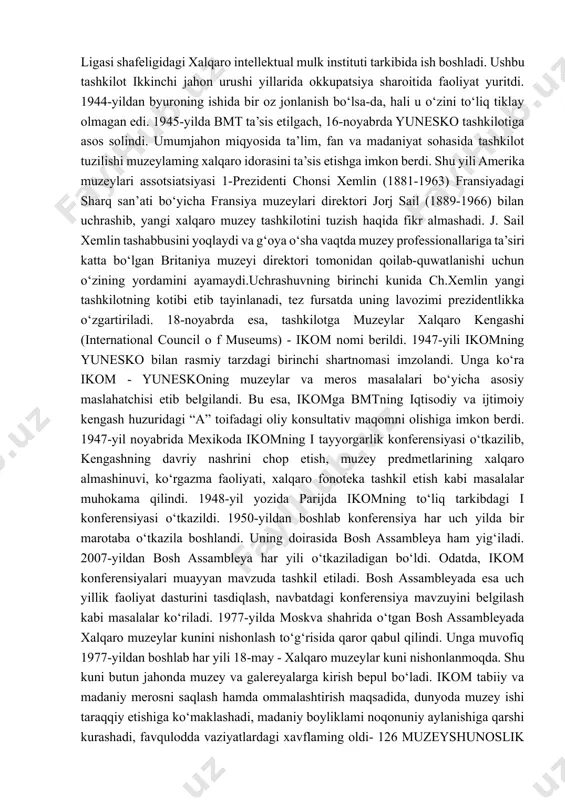 shyoviy manbalar buyicha olib boriladi. 9. mavzuviy turkumlash. 10.tarmoklar buyicha turkumlash. izoxlash. muzey predmetlarini izoxlash juda katta axamiyatga ega bulib, predmet xakida kushimcha kuplab ma`lumotlarni yigishni va urginishni talab etadi. natijada predmet foydalanilgan, yaratilgan davr xakida tula tushuncha xosil buladi. tayanch iboralar: muzey fondi, davlat muzey fondi, fondi ishi, fondni ilmiy tashkil etish, fond talablari, xisobga olish, turkumlash, tartiblashtirish, saklash, muzey predmetini urganish, muzey predmetini urganish uslublari. yunesko va muzeylar xalqaro kengashi (icom) faoliyati. birinchi xalqaro muzey tashkiloti - xalqaro muzeylar byurosi 1926-yil parijda millatlar ligasi shafeligidagi xalqaro intellektual mulk instituti tarkibida ish boshladi. ushbu tashkilot ikkinchi jahon urushi yillarida okkupatsiya sharoitida faoliyat yuritdi. 1944-yildan byuroning ishida bir oz jonlanish bo‘lsa-da, hali u o‘zini to‘liq tiklay olmagan edi. 1945-yilda bmt ta’sis etilgach, 16-noyabrda yunesko tashkilotiga asos solindi. umumjahon miqyosida ta’lim, fan va madaniyat sohasida tashkilot tuzilishi muzeylaming xalqaro idorasini ta’sis etishga imkon berdi. shu yili amerika muzeylari assotsiatsiyasi 1-prezidenti chonsi …
