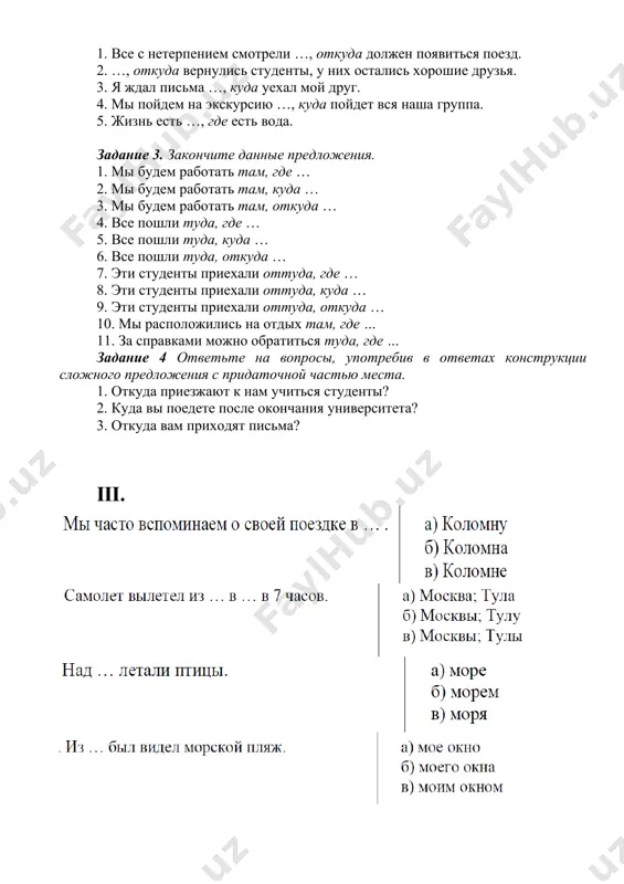 ерпением смотрели …, откуда должен появиться поезд. 2. …, откуда вернулись студенты, у них остались хорошие друзья. 3. я ждал письма …, куда уехал мой друг. 4. мы пойдем на экскурсию …, куда пойдет вся наша группа. 5. жизнь есть …, где есть вода. задание 3. закончите данные предложения. 1. мы будем работать там, где … 2. мы будем работать там, куда … 3. мы будем работать там, откуда … 4. все пошли туда, где … 5. все пошли туда, куда … 6. все пошли туда, откуда … 7. эти студенты приехали оттуда, где … 8. эти студенты приехали оттуда, куда … 9. эти студенты приехали оттуда, откуда … 10. мы расположились на отдых там, где … 11. за справками можно обратиться туда, где … задание 4 ответьте на вопросы, употребив в ответах конструкции сложного предложения с придаточной частью места. 1. откуда приезжают к нам учиться студенты? 2. куда вы …