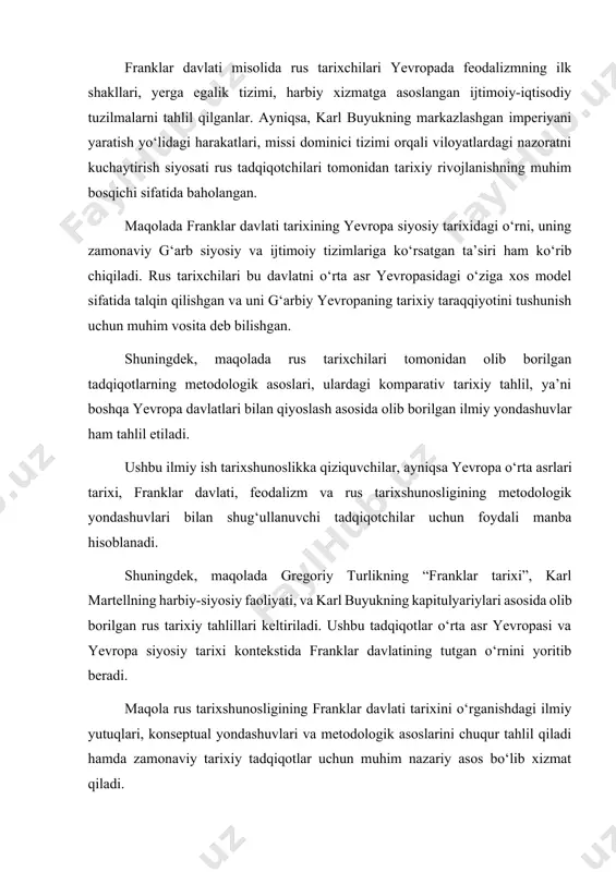 itiladi. bu hujjatlar franklar davlati boshqaruv tizimi, ijtimoiy qatlamlar (erkinlar, yarim erkinlar, qullar), cherkovning siyosiy rolini yoritishda muhim manba sifatida xizmat qilgan. franklar davlati misolida rus tarixchilari yevropada feodalizmning ilk shakllari, yerga egalik tizimi, harbiy xizmatga asoslangan ijtimoiy-iqtisodiy tuzilmalarni tahlil qilganlar. ayniqsa, karl buyukning markazlashgan imperiyani yaratish yo‘lidagi harakatlari, missi dominici tizimi orqali viloyatlardagi nazoratni kuchaytirish siyosati rus tadqiqotchilari tomonidan tarixiy rivojlanishning muhim bosqichi sifatida baholangan. maqolada franklar davlati tarixining yevropa siyosiy tarixidagi o‘rni, uning zamonaviy g‘arb siyosiy va ijtimoiy tizimlariga ko‘rsatgan ta’siri ham ko‘rib chiqiladi. rus tarixchilari bu davlatni o‘rta asr yevropasidagi o‘ziga xos model sifatida talqin qilishgan va uni g‘arbiy yevropaning tarixiy taraqqiyotini tushunish uchun muhim vosita deb bilishgan. shuningdek, maqolada rus tarixchilari tomonidan olib borilgan tadqiqotlarning metodologik asoslari, ulardagi komparativ tarixiy tahlil, ya’ni boshqa yevropa davlatlari bilan qiyoslash asosida olib borilgan ilmiy yondashuvlar ham tahlil etiladi. ushbu ilmiy ish tarixshunoslikka qiziquvchilar, ayniqsa yevropa o‘rta asrlari tarixi, franklar …
