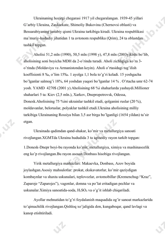 50,5 mln (1998 y), 47,8 mln (2003y)kishi bo’lib, aholisining soni boyicha mdh da 2-o’rinda turadi. aholi zichligiga ko’ra 3- o’rinda (moldaviya va armanistondan keyin). aholi o’rtasidagi tug’ilish koeffisienti 8 ‰, o’lim 15‰. 1 ayolga 1,1 bola to’g’ri keladi. 15 yoshgacha bo’lganlar salmog’i 18%, 64 yoshdan yuqori bo’lganlar 14 % . o’rtacha umr 62-74 yosh. yamd 4270$ (2001 y).aholisining 68 %i shaharlarda yashaydi.millioner shaharlari 5 ta: kiev (2,5 mln.), xarkov, dnepropetrovsk, odessa, donesk.aholisining 75 %ini ukrainlar tashkil etadi, qolganini ruslar (20 %), moldavanlar, beloruslar, polyaklar tashkil etadi.ukraina aholisining milliy tarkibiga ukrainaning rossiya bilan 3,5 asr birga bo’lganligi (1654 yildan) ta’sir etgan. ukrainada qadimdan qand-shakar, ko’mir va metallurgiya sanoati rivojlangan.xgmtda ukraina hududida 3 ta iqtisodiy rayon tarkib topgan: 1.donesk-dnepr boyi-bu rayonda ko’mir, metallurgiya, ximiya va mashinasozlik eng ko’p rivojlangan.bu rayon asosan donbass hisobiga rivojlangan. yirik metallurgiya markazlari: makaevka, donbass, azov boyida joylashgan.asosiy mahsulotlar: prokat, ekskavatorlar, ko’mir qaziydigan kombaynlar va shaxta uskunalari, teplovozlar, …