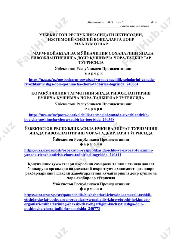 н мўлжалланган китоб ҳақида қисқача маълумот берилиши лозим. дарс ўтиш ҳафтасидаги вазиятга қараб мавзулар олий таълим муассасалари томонидан ўзгартирилиши ёки бойитилиши мумкин. илова: бет. ҳурмат билан, “маънавият ва маърифат” маркази директори м.ботиров ижрочи: и.чориев, markaz.mtg@edu.uz тел.: 246-95-43 марказнинг 2021 йил “____”___________даги ______________-сонли хатига илова ўзбекистон республикасидаги иқтисодий, ижтимоий-сиёсий воқеаларга доир маълумотлар чарм-пойабзал ва мўйначилик соҳаларини янада ривожлантиришга доир қўшимча чора-тадбирлар тўғрисида ўзбекистон республикаси президентининг қ а р о р и https://uza.uz/uz/posts/charm-poyabzal-va-moynachilik-sohalarini-yanada-rivozhlantirishga-doir-qoshimcha-chora-tadbirlar-togrisida_240064 қоракўлчилик тармоғини янада ривожлантириш бўйича қўшимча чора-тадбирлар тўғрисида ўзбекистон республикаси президентининг қ а р о р и https://uza.uz/uz/posts/qorakolchilik-tarmogini-yanada-rivozhlantirish-boyicha-qoshimcha-chora-tadbirlar-togrisida_240348 ўзбекистон республикасида ички ва зиёрат туризмини янада ривожлантириш чора-тадбирлари тўғрисида ўзбекистон республикаси президентининг ф а р м о н и https://uza.uz/uz/posts/ozbekiston-respublikasida-ichki-va-ziyorat-turizmini-yanada-rivozhlantirish-chora-tadbirlari-togrisida_240411 қонунчилик ҳужжатлари ижросини самарали ташкил этишда давлат бошқаруви органлари ва маҳаллий ижро этувчи ҳокимият органлари раҳбарларининг шахсий жавобгарлигини кучайтиришга доир қўшимча чора-тадбирлар тўғрисида ўзбекистон республикаси президентининг ф а р м о н и https://uza.uz/uz/posts/qonunchilik-huzhzhatlari-izhrosini-samarali-tashkil-etishda-davlat-boshqaruvi-organlari-va-mahalliy-izhro-etuvchi-hokimiyat-organlari-rahbarlarining-shaxsiy-zhavobgarligini-kuchaytirishga-doir-qoshimcha-chora-tadbirlar-togrisida_240773 ўзбекистон республикаси фуқароларининг муддатли ҳарбий хизматга …