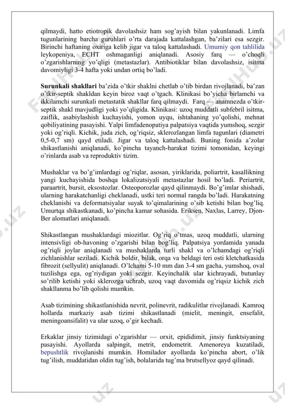 ezgir. birinchi haftaning oxiriga kelib jigar va taloq kattalashadi. umumiy qon tahlilida leykopeniya, echt oshmaganligi aniqlanadi. asosiy farq — o’choqli o’zgarishlarning yo’qligi (metastazlar). antibiotiklar bilan davolashsiz, isitma davomiyligi 3-4 hafta yoki undan ortiq bo’ladi. surunkali shakllari ba’zida o’tkir shaklni chetlab o’tib birdan rivojlanadi, ba’zan o’tkir-septik shakldan keyin biroz vaqt o’tgach. klinikasi bo’yicha birlamchi va ikkilamchi surunkali metastatik shakllar farq qilmaydi. farq — anamnezda o’tkir-septik shakl mavjudligi yoki yo’qligida. klinikasi: uzoq muddatli subfebril isitma, zaiflik, asabiylashish kuchayishi, yomon uyqu, ishtahaning yo’qolishi, mehnat qobiliyatining pasayishi. yalpi limfadenopatiya palpatsiya vaqtida yumshoq, sezgir yoki og’riqli. kichik, juda zich, og’riqsiz, sklerozlangan limfa tugunlari (diametri 0,5-0,7 sm) qayd etiladi. jigar va taloq kattalashadi. buning fonida a’zolar shikastlanishi aniqlanadi, ko’pincha tayanch-harakat tizimi tomonidan, keyingi o’rinlarda asab va reproduktiv tizim. mushaklar va bo’g’imlardagi og’riqlar, asosan, yiriklarida, poliartrit, kasallikning yangi kuchayishida boshqa lokalizatsiyali metastazlar hosil bo’ladi. periartrit, paraartrit, bursit, eksostozlar. osteoporozlar qayd qilinmaydi. bo’g’imlar shishadi, ularning harakatchanligi cheklanadi, ustki …