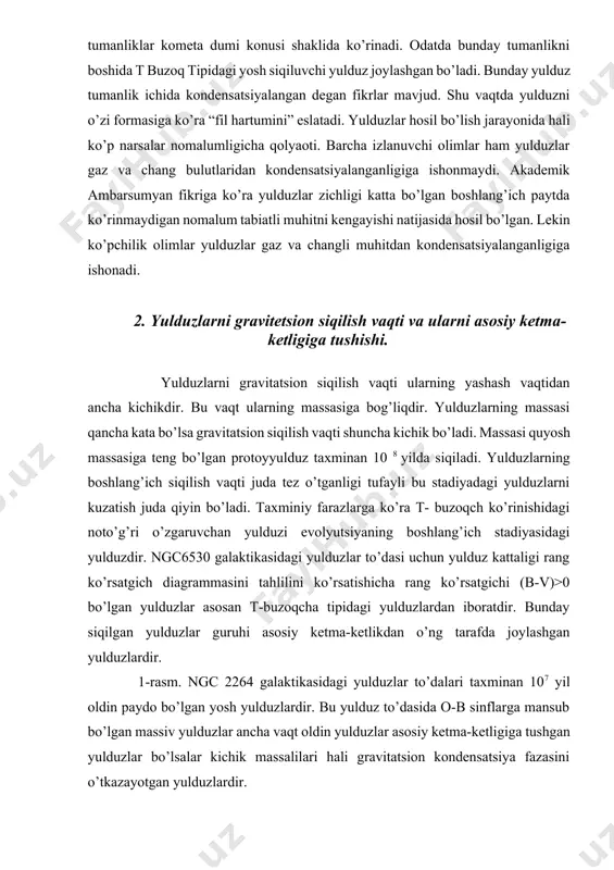 ha kichikdir. bu vaqt ularning massasiga bog’liqdir. yulduzlarning massasi qancha kata bo’lsa gravitatsion siqilish vaqti shuncha kichik bo’ladi. massasi quyosh massasiga teng bo’lgan protoyyulduz taxminan 10 8 yilda siqiladi. yulduzlarning boshlang’ich siqilish vaqti juda tez o’tganligi tufayli bu stadiyadagi yulduzlarni kuzatish juda qiyin bo’ladi. taxminiy farazlarga ko’ra t- buzoqch ko’rinishidagi noto’g’ri o’zgaruvchan yulduzi evolyutsiyaning boshlang’ich stadiyasidagi yulduzdir. ngc6530 galaktikasidagi yulduzlar to’dasi uchun yulduz kattaligi rang ko’rsatgich diagrammasini tahlilini ko’rsatishicha rang ko’rsatgichi (b-v)>0 bo’lgan yulduzlar asosan t-buzoqcha tipidagi yulduzlardan iboratdir. bunday siqilgan yulduzlar guruhi asosiy ketma-ketlikdan o’ng tarafda joylashgan yulduzlardir. 1-rasm. ngc 2264 galaktikasidagi yulduzlar to’dalari taxminan 107 yil oldin paydo bo’lgan yosh yulduzlardir. bu yulduz to’dasida o-b sinflarga mansub bo’lgan massiv yulduzlar ancha vaqt oldin yulduzlar asosiy ketma-ketligiga tushgan yulduzlar bo’lsalar kichik massalilari hali gravitatsion kondensatsiya fazasini o’tkazayotgan yulduzlardir. 1-rasm. ngc 2264 yosh yulduzlar to’dasi uchun gersshprung – rassel diagrammasi. t – buzoqcha tipidagi yulduzlar hali ustuvor holatga yetmaganligi sababli …