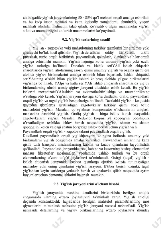 rnatish vaqti oralig’ida detallarning nisbatan surilishi; - birikuvchi detal yuzalarida nuqsonlarning paydo bo’lishi; - birikuvchi detallarni joylashtirish va o’rnatish paytida ularning aniq va to’liq bog’lanishiga halaqit beradigan elastik va plastik deformatsiya. yig’uv ishlarini bajarish mashinalarni ishlab chiqarishga sarflanadigan umumiy mehnat hajmining katta qismini tashkil qiladigan ko’p vaqt sarfi bilan bog’liq. ishlab chiqarish turiga ko’ra yig’uv ishlariga sarflanadigan vaqt yapli va katta seriyali ishlab chiqarish sharoitida 20-30%ni,donalab va kichik seriyali ishlab chiqarishda 35-45%ni tashkil qiladi. shuni alohida ta;kidlab o’tish joizki, chilangarlik-yig’ish jarayonlarining 50 - 85% qo’l mehnati orqali amalga oshiriladi va bu ko’p inson mehnati va katta iqtisodiy xarajatlarni, shunindek, yuqori malakali ishchilar mehnatini talab qiladi. ko’rsatib o’tilgan muammolar yig’ish sifati va unumdorligini ko’tarish muammolarini ko’paytiradi. 9.2. yig’ish turlarining tasnifi yig’ish - zagotovka yoki mahsulotning tarkibiy qismlarini bir ajralmas yoki ajraluvchi bo’lak hosil qilishdir. yig’ish det allarni oddiy biriktirish, ularni presslash, rezba orqali biriktirish, payvandlash, qalaylash, kleylash va h.lar orqali amalga …