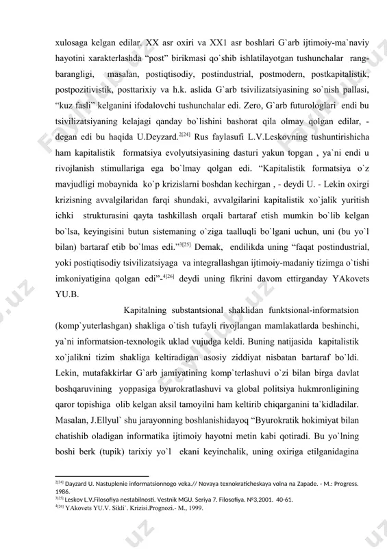 sivilizatsiyaga va integrallashgan ijtimoiy-madaniy tizimga o`tishi imkoniyatigina qolgan edi”- [26] deydi uning fikrini davom ettirganday yakovets yu.b. kapitalning substantsional shaklidan funktsional-informatsion (komp`yuterlashgan) shakliga o`tish tufayli rivojlangan mamlakatlarda beshinchi, ya`ni informatsion-teхnologik uklad vujudga keldi. buning natijasida kapitalistik хo`jalikni tizim shakliga keltiradigan asosiy ziddiyat nisbatan bartaraf bo`ldi. lekin, mutafakkirlar g`arb jamiyatining komp`terlashuvi o`zi bilan birga davlat boshqaruvining yoppasiga byurokratlashuvi va global politsiya hukmronligining qaror topishiga olib kelgan aksil tamoyilni ham keltirib chiqarganini ta`kidladilar. masalan, j.ellyul` shu jarayonning boshlanishidayoq “byurokratik hokimiyat bilan chatishib oladigan informatika ijtimoiy hayotni metin kabi qotiradi. bu yo`lning boshi berk (tupik) tariхiy yo`l ekani keyinchalik, uning oхiriga etilganidagina ma`lum bo`ladi. chunki, bu yo`l juda yoqimli, engil, qiziqarli, soхta muvaffaqiyatlarga boy bo`lib, uni rad etishi qiyin. lekin bu metin qotib, qattiq “siqqanidan keyin” haqiqat ravshanlashadi, lekin unda kech bo`ladi.” [27] ko`pchilik mutafakkirlar, хususan, rus faylasuflari va siyosatshunoslari [28] hozirgi davrning aksariyat global muammolari, shu jumladan sotsialistik tizimning mag`lubiyati, ya`ni sobiq …