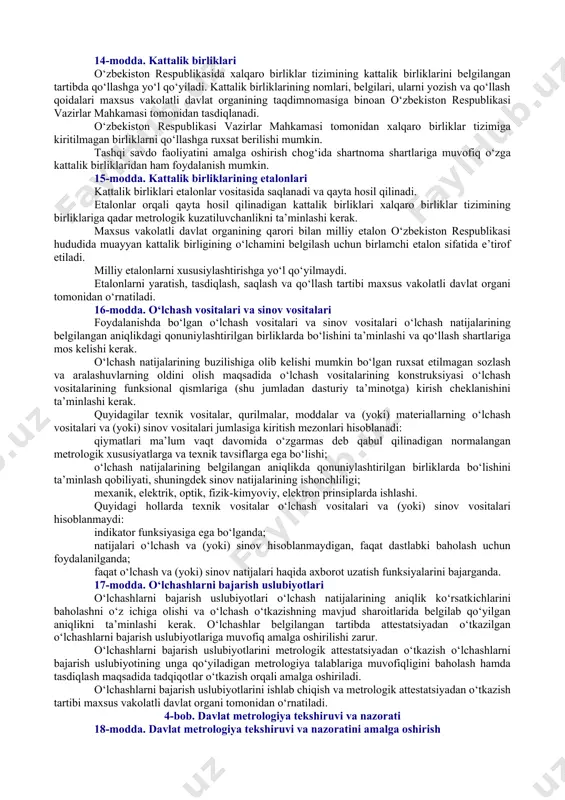 gan hamda akkreditatsiya qilingan bo‘linmalardan iboratdir. yuridik shaxslarning metrologiya xizmatlari davlat va xo‘jalik boshqaruvi organlari hisoblanmaydigan maxsus tashkil etilgan hamda akkreditatsiya qilingan yuridik shaxslardan va (yoki) ular huzuridagi bo‘linmalardan (bundan buyon matnda yuridik shaxslarning metrologiya xizmatlari deb yuritiladi) iborat. davlat va xo‘jalik boshqaruvi organlari metrologiya xizmatlari va yuridik shaxslarning metrologiya xizmatlari zarurat bo‘lgan hollarda o‘lchashlarning yagona birlikda bo‘lishini ta’minlash bo‘yicha ishlarni bajarish hamda metrologiya tekshiruvini amalga oshirish uchun tashkil etiladi. davlat va xo‘jalik boshqaruvi organlari metrologiya xizmatlarining hamda yuridik shaxslar metrologiya xizmatlarining huquq va majburiyatlari davlat metrologiya xizmati organlari bilan kelishib olingan nizomlarda o‘rnatiladi. 9-modda. maxsus vakolatli davlat organining metrologiyaga oid faoliyat sohasidagi vakolatlari maxsus vakolatli davlat organi: metrologiyaga oid faoliyat sohasida yagona davlat siyosatini amalga oshiradi; mamlakatda metrologiyaga oid faoliyat sohasidagi mintaqalararo va tarmoqlararo tashkilotlarning faoliyatini muvofiqlashtiradi; milliy etalonlarni yaratish, tasdiqlash, saqlash va ishchi holatda saqlab turish qoidalarini o‘rnatadi, shuningdek ularning xalqaro darajada solishtirilishini ta’minlaydi; o‘lchash uslublari, vositalari va …
