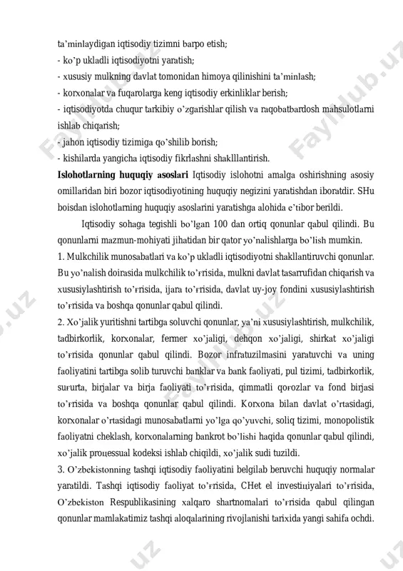 a’minlaydigan iqtisodiy tizimni barpo etish; - ko’p ukladli iqtisodiyotni yaratish; - xususiy mulkning davlat tomonidan himoya qilinishini ta’minlash; - korxonalar va fuqarolarga keng iqtisodiy erkinliklar berish; - iqtisodiyotda chuqur tarkibiy o’zgarishlar qilish va raqobatbardosh mahsulotlarni ishlab chiqarish; - jahon iqtisodiy tizimiga qo’shilib borish; - kishilarda yangicha iqtisodiy fikrlashni shaklllantirish. islohotlarning huquqiy asoslari iqtisodiy islohotni amalga oshirishning asosiy omillaridan biri bozor iqtisodiyotining huquqiy negizini yaratishdan iboratdir. shu boisdan islohotlarning huquqiy asoslarini yaratishga alohida e’tibor berildi. iqtisodiy sohaga tegishli bo’lgan 100 dan ortiq qonunlar qabul qilindi. bu qonunlarni mazmun-mohiyati jihatidan bir qator yo’nalishlarga bo’lish mumkin. 1. mulkchilik munosabatlari va ko’p ukladli iqtisodiyotni shakllantiruvchi qonunlar. bu yo’nalish doirasida mulkchilik to’g'risida, mulkni davlat tasarrufidan chiqarish va xususiylashtirish to’g'risida, ijara to’g'risida, davlat uy-joy fondini xususiylashtirish to’g'risida va boshqa qonunlar qabul qilindi. 2. xo’jalik yuritishni tartibga soluvchi qonunlar, ya’ni xususiylashtirish, mulkchilik, tadbirkorlik, korxonalar, fermer xo’jaligi, dehqon xo’jaligi, shirkat xo’jaligi to’g'risida qonunlar qabul qilindi. bozor infratuzilmasini yaratuvchi …