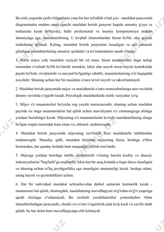 yuqorida aytib o'tilganlarni yana bir bor ta'kidlab o'tish joiz - maslahat jarayonida diagrammalar muhim emas (garchi maslahat berish jarayoni haqida umumiy g'oya va tushuncha kerak bo'lsa-da), balki professional va insoniy kompetentsiya muhim ahamiyatga ega. maslahatchining. u ko'plab elementlardan iborat bo'lib, ular quyida muhokama qilinadi. keling, maslahat berish jarayonini tuzadigan va uni samarali qiladigan maslahatchining umumiy qoidalari va ko'rsatmalarini sanab o'tamiz: 1. ikkita mijoz yoki maslahat vaziyati bir xil emas. inson muammolari faqat tashqi tomondan o'xshash bo'lib ko'rinishi mumkin, lekin ular noyob inson hayoti kontekstida paydo bo'lishi, rivojlanishi va mavjud bo'lganligi sababli, muammolarning o'zi haqiqatda noyobdir. shuning uchun har bir maslahat o'zaro ta'siri noyob va takrorlanmaydi. 2. maslahat berish jarayonida mijoz va maslahatchi o'zaro munosabatlariga mos ravishda doimiy ravishda o'zgarib turadi; psixologik maslahatlarda statik vaziyatlar yo'q. 3. mijoz o'z muammolari bo'yicha eng yaxshi mutaxassisdir, shuning uchun maslahat paytida siz unga muammolarini hal qilish uchun mas'uliyatni o'z zimmangizga olishga yordam berishingiz kerak. …