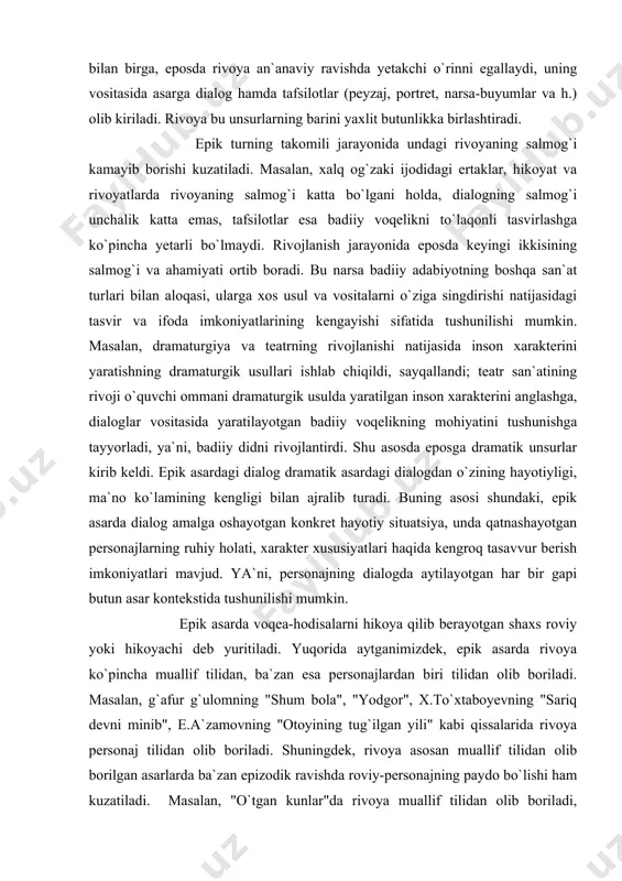 gan konkret hayotiy situatsiya, unda qatnashayotgan personajlarning ruhiy holati, xarakter xususiyatlari haqida kengroq tasavvur berish imkoniyatlari mavjud. ya`ni, personajning dialogda aytilayotgan har bir gapi butun asar kontekstida tushunilishi mumkin. epik asarda voqea-hodisalarni hikoya qilib berayotgan shaxs roviy yoki hikoyachi deb yuritiladi. yuqorida aytganimizdek, epik asarda rivoya ko`pincha muallif tilidan, ba`zan esa personajlardan biri tilidan olib boriladi. masalan, g`afur g`ulomning "shum bola", "yodgor", x.to`xtaboyevning "sariq devni minib", e.a`zamovning "otoyining tug`ilgan yili" kabi qissalarida rivoya personaj tilidan olib boriladi. shuningdek, rivoya asosan muallif tilidan olib borilgan asarlarda ba`zan epizodik ravishda roviy-personajning paydo bo`lishi ham kuzatiladi. masalan, "o`tgan kunlar"da rivoya muallif tilidan olib boriladi, romanga kiritilgan "usta olim hikoyasi"da esa rivoya personaj tilidan olib boriladi. roviyning o`zgarishi, tabiiyki, muayyan badiiy-estetik maqsadlarga xizmat qiladi. buni yuqorida eslatganimiz "o`tgan kunlar"da roviyning o`zgarishini yuzakigina mushohada qilinsayoq ko`rish mumkin bo`ladi. hikoyaning usta olim tilidan berilgani, avvalo, tabiiylikni ta`minlaydi: o`z xonadoniga kutilmagan mehmon sifatida kirib kelgan va bir …