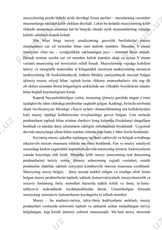 muzey predmetining kimmatliligi muzey shunoslik va ilmiy – soxaviy tadkikotlar jarayonida aniklanadi. muzey predmeti muzey faoliyatining, uning ijtimoiy funktsiyalarini amalga oshirishning asosi xisoblanadi. «muzey», «muzey ishi» kabi tushunchalar xam muxim axamiyatga ega buladi. muzeyshunoslik uz tarakkiyotining barcha boskichlarida muzey fenomenini, uning jamiyatidagi urnini tushunib etishga xarakat kilib kelgan «muzey», («muzey ishi») (kabi) ta`riflarni tushunish uchun bu muassasini kelib chiqishini aniqlash juda muhimdir. bu borada uning kelib chiqish sabablarini o’rganish lozim. keng tarqalgan qarashlardan biri shartli ravishda «filologik» deb ataladi va unga kura muzeylarning paydo bulishi aytik davrdagi ilxom parilari – muzalarning exromlari muzeumlarga taklidan kelib chikkan deyiladi. lekin bu holatda muzeylarning kelib chikishi muammosi umuman hal bo’lmaydi, chunki aytik muzeumlarning vujudga kelishi sabablari noanik koladi. shu bilan birga tarixiy amaliyotning guvoxlik berilishicha muzey muassasalari xar xil terminlar bilan xam atalishi mumkin. masalan, v`etnam muzeylari «bao ta» - «yodgorliklar saklanadigan joy» - terminni bilan ataladi. demak termini uzicha xar xil mumkin …