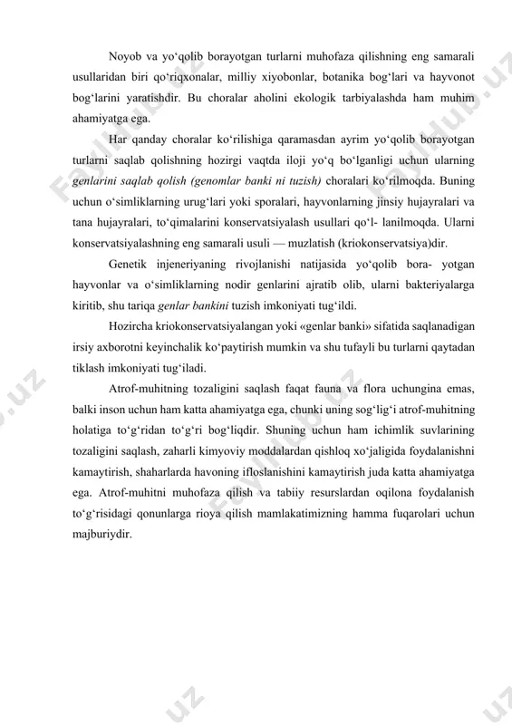 kiritilgan bo‘lsa, 2010-yilda nashr etilgan «qizil kitob»da muhofazaga muhtoj turlari soni 322 taga yetdi. noyob va yo‘qolib borayotgan turlarni muhofaza qilishning eng samarali usullaridan biri qo‘riqxonalar, milliy xiyobonlar, botanika bog‘lari va hayvonot bog‘larini yaratishdir. bu choralar aholini ekologik tarbiyalashda ham muhim ahamiyatga ega. har qanday choralar ko‘rilishiga qaramasdan ayrim yo‘qolib borayotgan turlarni saqlab qolishning hozirgi vaqtda iloji yo‘q bo‘lganligi uchun ularning genlarini saqlab qolish (genomlar banki ni tuzish) choralari ko‘rilmoqda. buning uchun o‘simliklarning urug‘lari yoki sporalari, hayvonlarning jinsiy hujayralari va tana hujayralari, to‘qimalarini konservatsiyalash usullari qo‘l- lanilmoqda. ularni konservatsiyalashning eng samarali usuli — muzlatish (kriokonservatsiya)dir. genetik injeneriyaning rivojlanishi natijasida yo‘qolib bora- yotgan hayvonlar va o‘simliklarning nodir genlarini ajratib olib, ularni bakteriyalarga kiritib, shu tariqa genlar bankini tuzish imkoniyati tug‘ildi. hozircha kriokonservatsiyalangan yoki «genlar banki» sifatida saqlanadigan irsiy axborotni keyinchalik ko‘paytirish mumkin va shu tufayli bu turlarni qaytadan tiklash imkoniyati tug‘iladi. atrof-muhitning tozaligini saqlash faqat fauna va flora uchungina emas, balki …