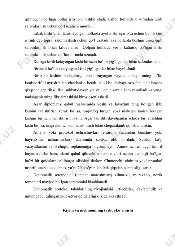 oblanadi. diplomatik protokol talablarining rivojlanishi urf-odatlar, davlatchilik va umumqabul qilingan xulq-atvor qoidalarini o’zida aks ettiradi. kiyim va mehmonning tashqi ko’rinishi rasmiy qabul marosimi taklif etilgan mehmonning tashqi ko’rinishi muhim rol o’ynaydigan tantanali marosimlar turiga kiradi. qadim zamonlardan bugungi kungacha qabul marosimlarida kiyiladigan kiyimlarni tanlashning qoidalariga qatiy amal qilish urf-odati saqlanib kelmoqda. ushbu qoidalarga rioya qilish zaruriyligi hamon zamon talabidir. erkak kishilarning kiyimi konservativ ekanligi, qat’iy cheklanganligi bugungi kunda ham o’z dolzarbligani yo’qotmagan. rasmiy tadbirlar uchun erkak kishilarga smoking, frak yoki klassik kostyum kiyish tavsiya etiladi. smoking va frak — bugungi kunda kechki kostyumlarning turi bo’lib, dunyo protokol tajribasida yanada keng foydalanilib kelinmoqda. frak majburiy bo’lgan hollarda, rasmiy taklifnomalarda «oq galstuk» deb belgilanadi. oxirgi paytlarda bu libos kam kiyiladi (frakni erkaklar asosan nobel mukofoti bilan taqdirlash tantanali tadbirlarida, qirol va podshohlarning saroy qabullarida, la skala premera spektakllarida, ba’zi mamlakatlarda ishonch yorliqlarini topshirish marosimlarida kiyadilar). klassik frak uchun oq kamzul va oq …