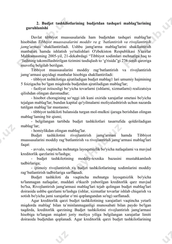 adigan mablag'lar; · homiylikdan olingan mablag'lar. 2. budjet tashkilotlarining budjetdan tashqari mablag'larining guruhlanishi davlat tibbiyot muassasalarida ham budjetdan tashqari mablag'lar hisobidan tibbiyot muassasalarini moddiv ra g ‘batlantirish va rivojlantirish jamg'armasi shakllantiriladi. ushbu jamg'arma mablag'larini shakllantirish manbalari hamda ishlatish yo'nalishlari o'zbekiston respublikasi vazirlar mahkamasming 2005-yil, 21-dekabrdagi “tibbiyot xodimlari mehnatiga haq to ‘lashning takomillashtirilgan tizimini tasdiqlash to ‘g'risida”gi 276-sonli qaroriga muvofiq belgilab berilgan. tibbiyot muassasalarini moddiy rag‘batlantirish va rivojlantirish jamg‘armasi quyidagi manbalar hisobiga shakllantiriladi: - tibbiyot tashkilotiga ajratiladigan budjet mablag1 lari umumiy hajmining 5 foizigacha bo‘lgan miqdorda budjetdan ajratiladigan mablag'lar; - faoliyat ixtisosligi bo‘yicha tovarlarni (ishlarni, xizmatlarni) realizatsiya qilishdan olingan daromadlar; - hisobot choragining so‘nggi ish kuni oxirida xarajatlar smetasi bo'yicha tejalgan mablag'lar, bundan kapital qo'yilmalarni moliyalashtirish uchun nazarda tutilgan mablag’lar mustasno; - tibbiyot tashkiloti balansida turgan mol-mulkni ijaraga berishdan olingan mablag‘laming bir qismi; - belgilangan tartibda budjet tashkilotlari tasarrufida qoldiriladigan mablag‘lar; - homiylikdan olingan mablag'lar. budjet tashkilotini rivojlantirish jamg'armasi hamda tibbiyot …