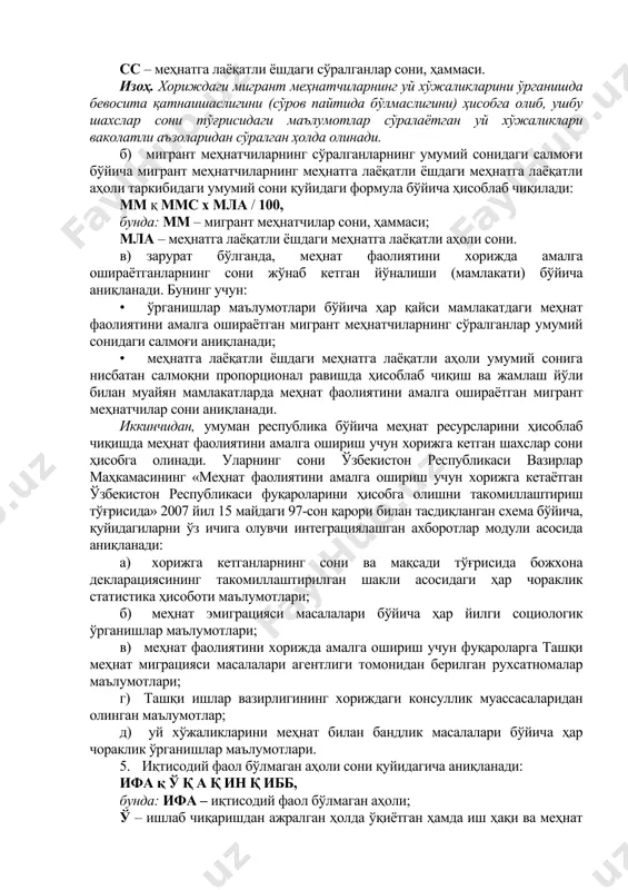 н бандларнинг умумий сонини аниқлаш учун фаолиятнинг ҳар бир аниқ тури бўйича итнр тўғрисидаги маълумотлар жамланади: итнр қ z1iитнр1i, бунда: итнр – иқтисодиётнинг норасмий секторида иш билан бандлар сони, ҳаммаси. 4.3. меҳнат фаолиятини хорижда амалга ошираётган шахслар сонини аниқлаш. меҳнат фаолиятини хорижда амалга ошираётган шахслар сони қуйидаги тартибда босқичма-босқич аниқланади: биринчидан, ишга жойлаштиришга муҳтожларни аниқлаш мақсади учун меҳнат органлари томонидан меҳнат эмиграцияси бўйича саволномага мувофиқ, меҳнат билан бандлик масалалари бўйича ўрганишларни ўтказиш пайтида мигрант меҳнатчилар сифатида хорижда турганлар сони аниқланади. бунинг учун: а) уй хўжаликларини меҳнат билан бандлик масалалари бўйича (меҳнат эмиграцияси модулига биноан) ҳар чорақдаги ўрганишлар маълумотлари асосида меҳнат фаолиятини хорижда амалга ошираётган шахсларнинг сўралганлар умумий сонидаги салмоғи қуйидаги формула бўйича аниқланади: ммс қ кммс / сс х 100, бунда: ммс – мигрант меҳнатчиларнинг сўралганларнинг умумий сонидаги салмоғи; кммс – меҳнат фаолиятини амалга ошириш учун хорижга кетган шахсларнинг (мигрант меҳнатчиларнинг) меҳнат билан бандлик масаласи бўйича уй хўжаликларини ўрганиш давомида …