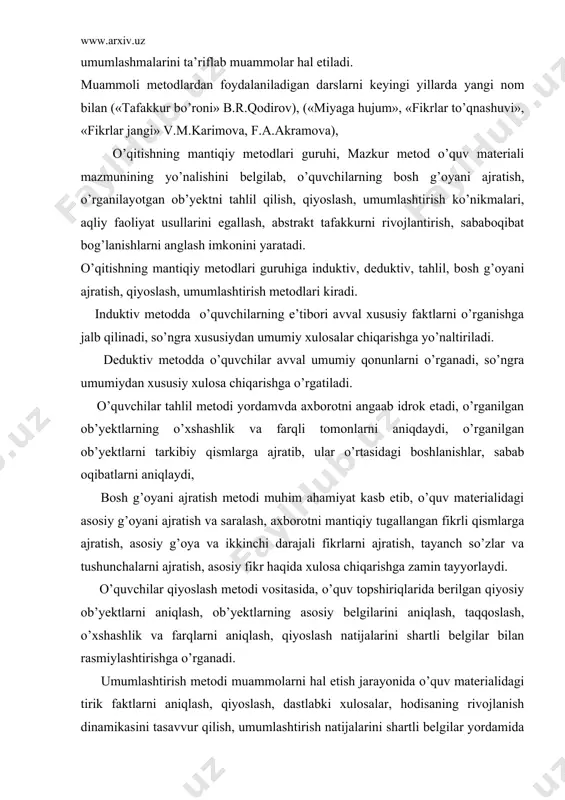 i ajratish, tayanch so’zlar va tushunchalarni ajratish, asosiy fikr haqida xulosa chiqarishga zamin tayyorlaydi. o’quvchilar qiyoslash metodi vositasida, o’quv topshiriqlarida berilgan qiyosiy ob’yektlarni aniqlash, ob’yektlarning asosiy belgilarini aniqlash, taqqoslash, o’xshashlik va farqlarni aniqlash, qiyoslash natijalarini shartli belgilar bilan rasmiylashtirishga o’rganadi. umumlashtirish metodi muammolarni hal etish jarayonida o’quv materialidagi tirik faktlarni aniqlash, qiyoslash, dastlabki xulosalar, hodisaning rivojlanish dinamikasini tasavvur qilish, umumlashtirish natijalarini shartli belgilar yordamida rasmiylashtirish, umumiy xulosa chiqarishga zaiin tayyorlaydi. mazkur metodlar mos holda: a) induktiv metod xususiy faktlarni muammoli bayon qilish, o’quvchilar faoliyatini xususiydan umumiy xulosalar chiqarishga yo’naltirish, muammoli topshirikdarni berish uslublarini; b) deduktiv metod umumiy qonunlarni bayon qilish, o’quvchilarning faoliyatini umumiydan xususiy xulosa chiqarishga yo’naltirish uslublarini; v) taxlil meg’odi axborotni anglab idrok etish, o’rgaiilgan obьyektlarning o’xshashlik va farqli tomonlarni aniqlash, o’rganilgan ob’yektlarni tarkibiy qismlarga ajratish, ular o’rtasidagi bog’lanishlarni aniqlash uslublarini; g) bosh rolni ajratish metodi o’quv materialidagi asosiy g’oyani ajratish va saralash, axborotni mantiqiy tugallangan fikrli qismlarga ajratish, …