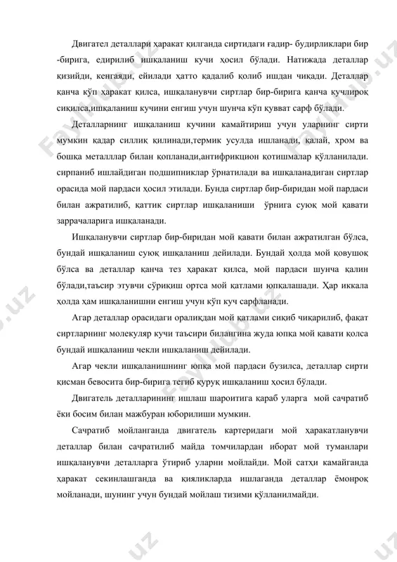 ой мажбуран юборилса босим билан мойлаш дейилади, аммо двигателнинг барча деталларига босим билан мой юбориш анча қийин. шунинг учун замонавий двигателларда асосан комбинацияланган мойлаш тизими қўлланилади . двигателлар учун қўлланиладиган мойлар деталларга тушадиган кучли босим ва юқори температурага бардош бериш,иссиқ газлар билан аралашиб алангаланмаслиги ва ёниш камерасида ёнганда қурим ва ҳўл қолдирмаслиги лозим. картер ва трубкалардаги мойлар совуқда суюқланмаслиги ва қотиб қолмаслиги зарур. шунингдек мой деталларини занглатмаслиги ва узоқ вақт сақланганда бузилмаслиги керак . ҳавонинг иссиқ-совуқлигига қараб мойларнинг қовушоқлиги бирмунча ўзгаради,яъни иссиқда суюлади,совуқда эса қуюлади. двигатель ва трансмиссия механизмлари учун қўлланиладиган мойлар нефтдан ёнилғи олингандан кейин қолган қолдиқ мазутдан олинади. двигатель мойлари мазутни қайта ҳайдаш йўли билан олиниб улар дистиллат мойлар деб аталади. трансмиссия мойлари мазут қолдиқларини тиндириб ва тозалаб олиниб, улар қолдиқ мойлар деб аталади. двигателда мойнинг эскирмасдан ишлаш муддати мойлаш тизимининг тузилишига,қаров қоидаларни тўғри бажарилишига ва сифатига боғлиқ. мойнинг қовушоқлиги қотиш температураси, стабиллиги ва коррозия ҳосил этмаслиги унинг …