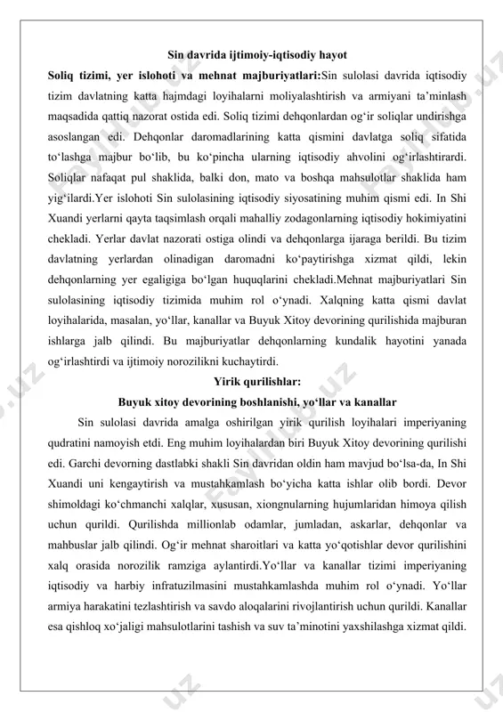 mahalliy zodagonlarning iqtisodiy hokimiyatini chekladi. yerlar davlat nazorati ostiga olindi va dehqonlarga ijaraga berildi. bu tizim davlatning yerlardan olinadigan daromadni ko‘paytirishga xizmat qildi, lekin dehqonlarning yer egaligiga bo‘lgan huquqlarini chekladi.mehnat majburiyatlari sin sulolasining iqtisodiy tizimida muhim rol o‘ynadi. xalqning katta qismi davlat loyihalarida, masalan, yo‘llar, kanallar va buyuk xitoy devorining qurilishida majburan ishlarga jalb qilindi. bu majburiyatlar dehqonlarning kundalik hayotini yanada og‘irlashtirdi va ijtimoiy norozilikni kuchaytirdi. yirik qurilishlar: buyuk xitoy devorining boshlanishi, yo‘llar va kanallar sin sulolasi davrida amalga oshirilgan yirik qurilish loyihalari imperiyaning qudratini namoyish etdi. eng muhim loyihalardan biri buyuk xitoy devorining qurilishi edi. garchi devorning dastlabki shakli sin davridan oldin ham mavjud bo‘lsa-da, in shi xuandi uni kengaytirish va mustahkamlash bo‘yicha katta ishlar olib bordi. devor shimoldagi ko‘chmanchi xalqlar, xususan, xiongnularning hujumlaridan himoya qilish uchun qurildi. qurilishda millionlab odamlar, jumladan, askarlar, dehqonlar va mahbuslar jalb qilindi. og‘ir mehnat sharoitlari va katta yo‘qotishlar devor qurilishini xalq orasida norozilik …