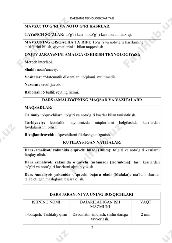 tayyorlash. 2 min 2-bosqich: refleksiya. extiyojlarni aniqlash. o’tilgan mavzuni takrorlash. matematik diktant. 10 min 3-bosqich: yangi mavzu bayoni to’g’ri va noto’g’ri kasrning ta’rifi bilan tanishtiriladi. kartochkalarda yozilgan kasrlardan namunalar ko’rsatiladi. 10 min 4-bosqich: mustahkamlash 573 – 575 – misollarni yechish. “venn diagrammasi” va “klaster” texnologiyalaridan foydalanish. 15 min 5-bosqich: baholash. dars yakuni. to’plangan ballarni umumlashtirish, izohlash, o’quvchilarning baholarini jurnalga qayd etish. 5 min 6-bosqich: uyga vazifa 580 – 583 – misollar. 3 min darsning mavzusi: to’g’ri va noto’g’ri kasrlar darsning maqsadlari: ta’limiy maqsadi: o’quvchilarni to’g’ri va noto’g’ri kasrlar bilan tanishtirish. tarbiyaviy maqsadi: kundalik hayotimizda miqdorlarni belgilashda kasrlardan foydalanishni bilish. rivojlantiruvchi maqsad: o’quvchilarni fikrlashga o’rgatish. darsning borishi: tashkiliy qism davomatni aniqlash. kun sanasi bilan bog’liq bo’lgan muhim voqealar haqida qisqacha suhbat. o’tilgan mavzuni takrorlash matematik diktant. matematik diktant 1. kasrni bo’linma ko’rinishida yozing: 2. bo’linmani kasr ko’rinishida yozing: 45:60; 17:5; 25:100; 20:40; 6:13. 3. kasr ko’rinishida yozing: a) bo’linuvchi 5. bo’luvchi …