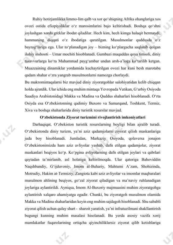 ahtumi a’zam, shohizinda, motrudiy, hakim at-termiziy, zangiota kabi aziz avliyolar va imomlar maqbaralari musulmon ahlining beqiyos, go‘zal ziyorat qiladigan va ma’naviy ruhlanadigan joylariga aylantirildi. ayniqsa, imom al-buxoriy majmuasini muhim ziyoratgohga aylantirish xalqaro ahamiyatga egadir. chunki, bu ziyoratgoh musulmon olamida makka va madina shaharlaridan keyin eng muhim sajdagoh hisoblanadi. shu sababli ziyorat qilish uchun qulay shart - sharoit yaratish, ya’ni infratuzilmani shakllantirish bugungi kunning muhim masalasi hisolanadi. bu yerda asosiy vazifa xorij mamlakatlar fuqarolarining ortiqcha qiyinchiliklarsiz ziyorat qilib ketishlariga erishishimizdir. buning uchun samarqand shahri aeroportini jahon andozalariga yarasha bo‘lishi, masalani asosiy yechimidir. mustaqallik yillarida diniy qadamjolarga davlat tomonidan katta e’tibor berilmoqda. buyuk ajdodlarimiz qo‘nim topgan maskanlarni qayta tiklash, obodonlashtirish, ta’mirlashga jiddiy e’tibor berganligi tufayli ziyoratgoh maskanlar 1.5 mlrd. musulmon dunyosini o‘ziga tortmoqda. hozirgi kunda mamlakatimizda diniy turizmni hududiy tashkil etish va rivojlantirishga jiddiy e’tibor qaratish lozim. xususan, janubi – sharqiy osiyo va g‘arbiy osiyo mamlakatlari ziyoratchilarni jalb etish maqsadida tadbirlar ishlab …
