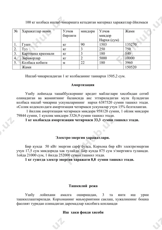 зация чегирмаси 33,3 сумни ташкил этади. электро-энергия харажатлари. бир кунда 50 квт энергия сарф булса, корхона бир квт электроэнергия учун 17,5 сум микдорида хак тулайди. бир кунда 875 сум э/энергияга туланади. 1ойда 21000 сум, 1 йилда 252000 сумни ташкил этади. 1 кг гуштда электр энергия харажати 8,8 сумни ташкил этади. ташкилий режа ушбу лойихани амалга оширишдан, 3 та янги иш урни ташкиллаштирилади. корхонанинг маъмуриятини саклаш, хужаликнинг бошка фаолият туридан олинадиган даромадлар хисобига копланади иш хаки фонди хисоби жадвал 7.3 № штатлар руйхати ишчилар сони ишчилар оклади мик бир ойлик маоши йиллик маоши 1 ишчи 2 15000 30000 360000 2 цех бошлиги 1 15000 15000 180000 жами: 45000 540000 40% устамаси б/н 18000 216000 жами суммаси 63000 556000 1 кг колбасада иш хаки харажати 26,3 сумни ташкил этади. транспорт харажатлари лойихада транспорт харажатлари бир йилда 300000 сумни ташкил этади. 1 кг гуштда транспорт харажатлари 10,5 сумни ташкил этади. 1 кг колбасанинг …