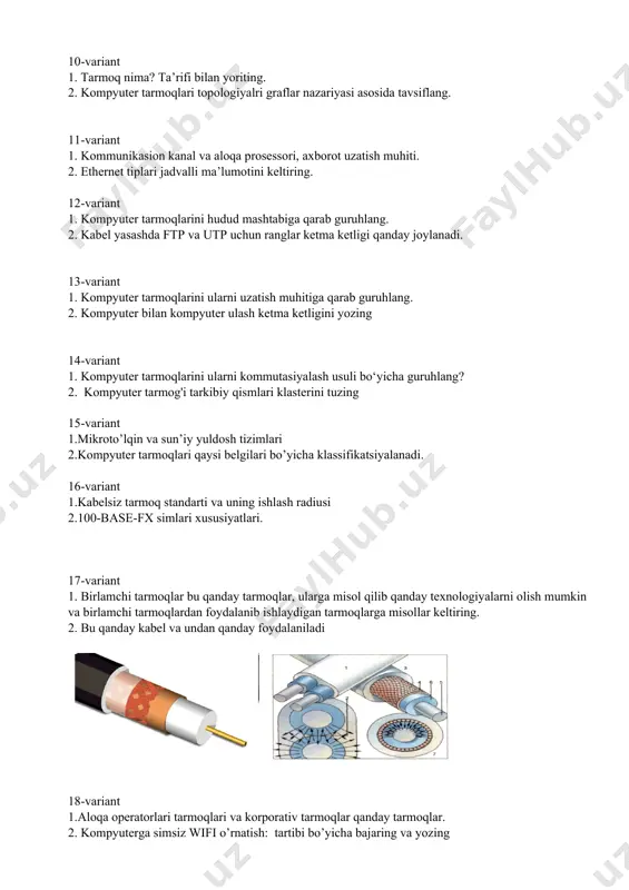 moqlari qaysi belgilari bo’yicha klassifikatsiyalanadi. 16-variant 1. kabelsiz tarmoq standarti va uning ishlash radiusi 2. 100-base-fx simlari xususiyatlari. 17-variant 1. birlamchi tarmoqlar bu qanday tarmoqlar, ularga misol qilib qanday texnologiyalarni olish mumkin va birlamchi tarmoqlardan foydalanib ishlaydigan tarmoqlarga misollar keltiring. 2. bu qanday kabel va undan qanday foydalaniladi 18-variant 1.aloqa operatorlari tarmoqlari va korporativ tarmoqlar qanday tarmoqlar. 2. kompyuterga simsiz wifi o’rnatish: tartibi bo’yicha bajaring va yozing 19-variant 1. o’xshash tipdagi tarmoqlarni ulashga mo’ljallangan interfeys haqida yozing. 2. rasmdagi , bu qanday kabel va undan qanday foydalaniladi uning tuzilishi to’grisida yozing 20-variant 1. kompyuter tarmoqlari klassifikasiyasi. 2. tarmoq turlari va topologiyalari klasterini tuzing. 21-variant 1.tarmoq imkoniyatlarini kengaytirishda qanday qurilmalardan foydalaniladi 2. kerak bo’lmagan tarmoqqa ulanib qolgan bo’lsangiz, uni o’chirish uchun qanday amallar bajariladi: tartibi bilan yozing 22-variant 1. arcnet qanday texnologiya. qanday tarmoqni tashkil etish uchun mo‘ljallangan. 2. mis kabel va optik kabel farqi to’grisida yozing 23-variant 1. token ring …
