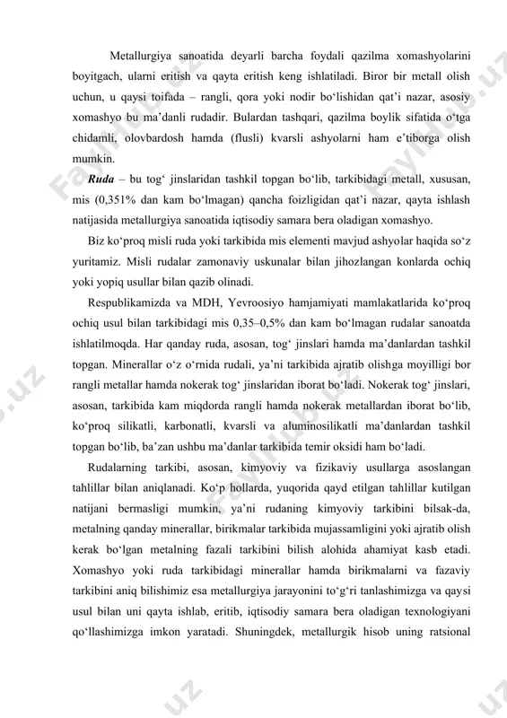 llar kutilgan natijani bermasligi mumkin, ya’ni rudaning kimyoviy tarkibini bilsak-da, metalning qanday minerallar, birik​malar tarkibida mujassam​ligini yoki ajratib olish kerak bo‘lgan metal​ning fazali tarki​bini bilish alo​hida ahamiyat kasb etadi. xomashyo yoki ruda tarkibidagi minerallar hamda birikmalarni va fazaviy tarkibini aniq bilishimiz esa metallurgiya jarayonini to‘g‘ri tanlashimizga va qay​si usul bilan uni qay​ta ishlab, eritib, iqtisodiy sama​ra bera oladigan texno​logiyani qo‘llashimizga imkon yara​tadi. shu​ning​dek, metallurgik hisob uning ratsional tarkibini hisoblash, ashyolar tengligini keltirib chiqa​rishda, rudaning fazali hamda mineralli tarki​bini bilgan holdagina amalga oshiriladi. mineral tarkibining xilma-xilligiga qarab, rangli metalli rudalar to‘rt xil turga bo‘linadi: 1. sulfidli rudalar, ya’ni metall, asosan, oltingugurt bilan birikkan holda bo‘ladi. 2. oksidlangan rudalar, ya’ni unda tarkibidagi metallar kislorod bilan birikkan holda, oksidli, gidrooksidli, karbonatli holda bo‘ladi. 3. aralash holdagi rudalar. bunda metall ham oksid, ham sulfid holida uchrashi mumkin. 4. tug‘ma metall, ya’ni sof holdagi metalli rudalar. bunda metall, asosan, erkin holatda joylashgan bo‘ladi. yer qobig‘idagi …