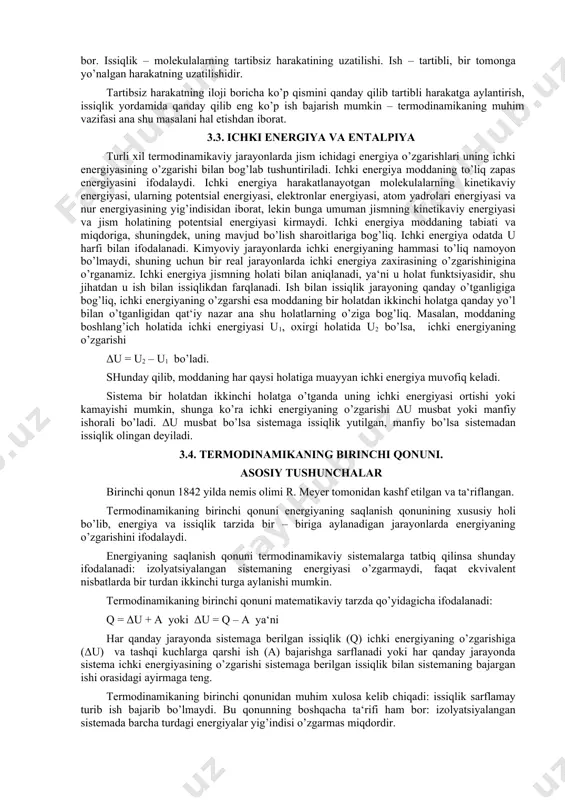 molekulalarning tartibsiz harakatining uzatilishi. ish – tartibli, bir tomonga yo’nalgan harakatning uzatilishidir. tartibsiz harakatning iloji boricha ko’p qismini qanday qilib tartibli harakatga aylantirish, issiqlik yordamida qanday qilib eng ko’p ish bajarish mumkin – termodinamikaning muhim vazifasi ana shu masalani hal etishdan iborat. 3.3. ichki energiya va entalpiya turli xil termodinamikaviy jarayonlarda jism ichidagi energiya o’zgarishlari uning ichki energiyasining o’zgarishi bilan bog’lab tushuntiriladi. ichki energiya moddaning to’liq zapas energiyasini ifodalaydi. ichki energiya harakatlanayotgan molekulalarning kinetikaviy energiyasi, ularning potentsial energiyasi, elektronlar energiyasi, atom yadrolari energiyasi va nur energiyasining yig’indisidan iborat, lekin bunga umuman jismning kinetikaviy energiyasi va jism holatining potentsial energiyasi kirmaydi. ichki energiya moddaning tabiati va miqdoriga, shuningdek, uning mavjud bo’lish sharoitlariga bog’liq. ichki energiya odatda u harfi bilan ifodalanadi. kimyoviy jarayonlarda ichki energiyaning hammasi to’liq namoyon bo’lmaydi, shuning uchun bir real jarayonlarda ichki energiya zaxirasining o’zgarishinigina o’rganamiz. ichki energiya jismning holati bilan aniqlanadi, ya‘ni u holat funktsiyasidir, shu jihatdan u …