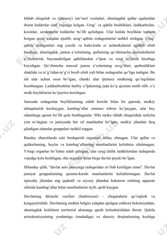 olmagan. ular qullar va quldorlarning, boylar va kambag’allarning manfaatlarini kelishtira olishmagan. yangi organlar bo’lishni talab qilingan, ular urug’chilik tashkilotidan tashqarida vujudga kela boshlagan, shu organlar bilan birga davlat paydo bo’lgan. shunday qilib, "davlat aslo jamiyatga tashqaridan zo’rlab kiritilgan emas". davlat jamiyat gruppalarining qarama-karshi manfaatlarini kelishtirmagan. davlat iqtisodiy jihatdan eng qudratli va siyosiy jihatdan hukmron sinfning apparati sifatida kambag’allar bilan manfaatlarini tiyib, qisib kuygan. davlatning ikkinchi vazifasi (funktsiyasi) - chegaralarni qo’riqlash va kengaytirishdir. davlatning muhim belgisi xalqdan ajralgan oshkora hokimiyatdan, shuningdek kishilarni territorial alomatga qarab birlashtirishdan iborat. qabila aristokratiyasining yordamiga (madadiga) va shaxsiy drujinalarning kuchiga tayanuvchi oliy lashkarboshilar davlatlarga boshliq bo’lib olishgan. bir qator joylarda erkaklarning yashirin ittifoqlari boshliqlar xokimiyatini mustahkamolashga yordam berishgan; bu ittifoqlar shakllana tgan davlatchilik sharoitida sud-politsiya vazifalarini bajarganlar. g’arbiy afrikadagi yashirin ittifoqlar bu jihatdan ayniqsa yakqol misol bo’la oladi: ular faqat patriarxatni qaror toptirish dastagigina emas, balki jamiyat yuqori tabaqasi qo’lida hukmronlik quroli ham bo’lishgan. yashirin ittifoqlar …