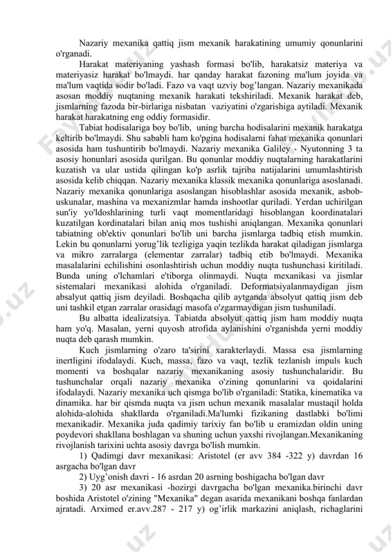 ar sistemalari mexanikasi alohida o'rganiladi. deformatsiyalanmaydigan jism absalyut qattiq jism deyiladi. boshqacha qilib aytganda absolyut qattiq jism deb uni tashkil etgan zarralar orasidagi masofa o'zgarmaydigan jism tushuniladi. bu albatta idealizatsiya. tabiatda absolyut qattiq jism ham moddiy nuqta ham yo'q. masalan, yerni quyosh atrofida aylanishini o'rganishda yerni moddiy nuqta deb qarash mumkin. kuch jismlarning o'zaro ta'sirini xarakterlaydi. massa esa jismlarning inertligini ifodalaydi. kuch, massa, fazo va vaqt, tezlik tezlanish impuls kuch momenti va boshqalar nazariy mexanikaning asosiy tushunchalaridir. bu tushunchalar orqali nazariy mexanika o'zining qonunlarini va qoidalarini ifodalaydi. nazariy mexanika uch qismga bo'lib o'rganiladi: statika, kinematika va dinamika. har bir qismda nuqta va jism uchun mexanik masalalar mustaqil holda alohida-alohida shakllarda o'rganiladi.ma'lumki fizikaning dastlabki bo'limi mexanikadir. mexanika juda qadimiy tarixiy fan bo'lib u eramizdan oldin uning poydevori shakllana boshlagan va shuning uchun yaxshi rivojlangan.mexanikaning rivojlanish tarixini uchta asosiy davrga bo'lish mumkin. 1) qadimgi davr mexanikasi: aristotel (er avv 384 -322 y) …