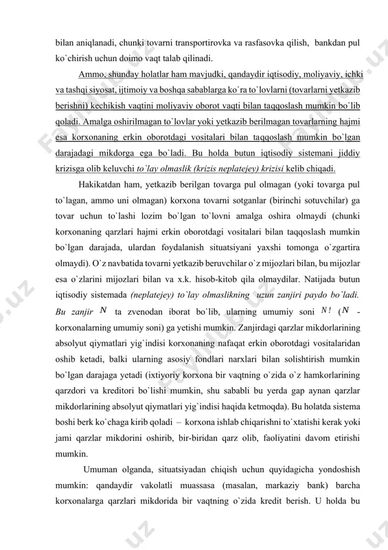 varlar uchun yoxud bundan keyin yetkazib beriladigan tovarlar uchun oldindan to`lovlar) o`rtasida doimo vaqt bo`yicha kechikish mavjud. bu kechikishning minimal qiymati sof texnik sabablar bilan aniqlanadi, chunki tovarni transportirovka va rasfasovka qilish, bankdan pul ko`chirish uchun doimo vaqt talab qilinadi. ammo, shunday holatlar ham mavjudki, qandaydir iqtisodiy, moliyaviy, ichki va tashqi siyosat, ijtimoiy va boshqa sabablarga ko`ra to`lovlarni (tovarlarni yetkazib berishni) kechikish vaqtini moliyaviy oborot vaqti bilan taqqoslash mumkin bo`lib qoladi. amalga oshirilmagan to`lovlar yoki yetkazib berilmagan tovarlarning hajmi esa korxonaning erkin oborotdagi vositalari bilan taqqoslash mumkin bo`lgan darajadagi mikdorga ega bo`ladi. bu holda butun iqtisodiy sistemani jiddiy krizisga olib keluvchi to`lay olmaslik (krizis neplatejey) krizisi kelib chiqadi. hakikatdan ham, yetkazib berilgan tovarga pul olmagan (yoki tovarga pul to`lagan, ammo uni olmagan) korxona tovarni sotganlar (birinchi sotuvchilar) ga tovar uchun to`lashi lozim bo`lgan to`lovni amalga oshira olmaydi (chunki korxonaning qarzlari hajmi erkin oborotdagi vositalari bilan taqqoslash mumkin bo`lgan darajada, ulardan …