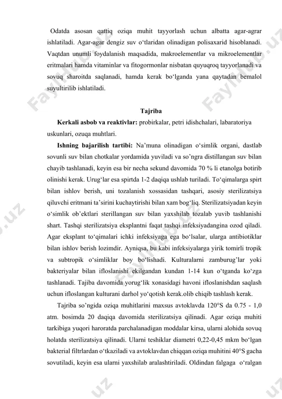 gar-agar dengiz suv o‘tlaridan olinadigan polisaxarid hisoblanadi. vaqtdan unumli foydalanish maqsadida, makroelementlar va mikroelementlar eritmalari hamda vitaminlar va fitogormonlar nisbatan quyuqroq tayyorlanadi va sovuq sharoitda saqlanadi, hamda kerak bo‘lganda yana qaytadan bemalol suyultirilib ishlatiladi. tajriba kerkali asbob va reaktivlar: probirkalar, petri idishchalari, labaratoriya uskunlari, ozuqa muhtlari. ishning bajarilish tartibi: na’muna olinadigan o‘simlik organi, dastlab sovunli suv bilan chotkalar yordamida yuviladi va so’ngra distillangan suv bilan chayib tashlanadi, keyin esa bir necha sekund davomida 70 % li etanolga botirib olinishi kerak. urug‘lar esa spirtda 1-2 daqiqa ushlab turiladi. to‘qimalarga spirt bilan ishlov berish, uni tozalanish xossasidan tashqari, asosiy sterilizatsiya qiluvchi eritmani ta’sirini kuchaytirishi bilan xam bog‘liq. sterilizatsiyadan keyin o‘simlik ob’ektlari sterillangan suv bilan yaxshilab tozalab yuvib tashlanishi shart. tashqi sterilizatsiya eksplantni faqat tashqi infeksiyadangina ozod qiladi. agar eksplant to‘qimalari ichki infeksiyaga ega bo‘lsalar, ularga antibiotiklar bilan ishlov berish lozimdir. ayniqsa, bu kabi infeksiyalarga yirik tomirli tropik va subtropik o‘simliklar boy bo‘lishadi. …