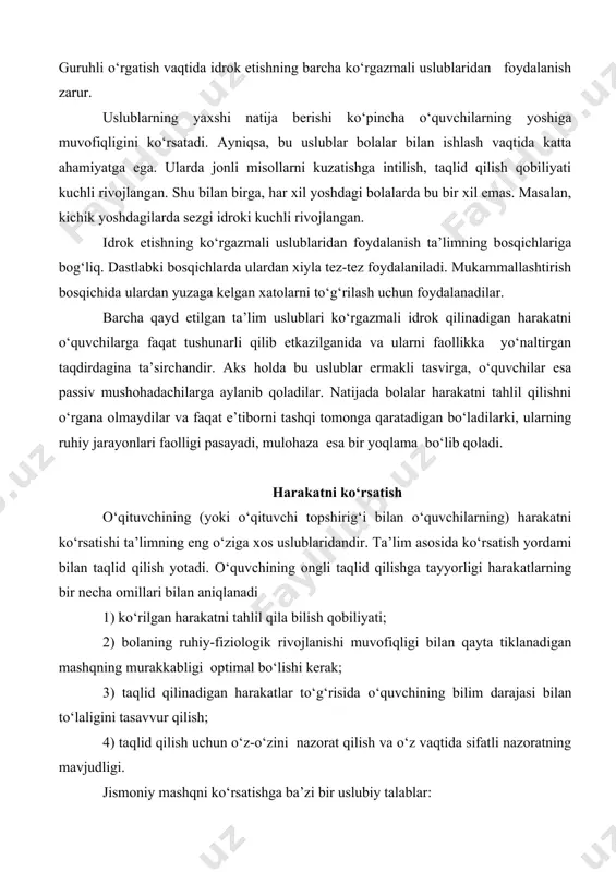 shtirish imkoniyatini va analizatorning etakchi rolini nazarda tutishi kerak. guruhli o‘rgatish vaqtida idrok etishning barcha ko‘rgazmali uslublaridan foydalanish zarur. uslublarning yaxshi natija berishi ko‘pincha o‘quvchilarning yoshiga muvofiqligini ko‘rsatadi. ayniqsa, bu uslublar bolalar bilan ishlash vaqtida katta ahamiyatga ega. ularda jonli misollarni kuzatishga intilish, taqlid qilish qobiliyati kuchli rivojlangan. shu bilan birga, har xil yoshdagi bolalarda bu bir xil emas. masalan, kichik yoshdagilarda sezgi idroki kuchli rivojlangan. idrok etishning ko‘rgazmali uslublaridan foydalanish ta’limning bosqichlariga bog‘liq. dastlabki bosqichlarda ulardan xiyla tez-tez foydalaniladi. mukammallashtirish bosqichida ulardan yuzaga kelgan xatolarni to‘g‘rilash uchun foydalanadilar. barcha qayd etilgan ta’lim uslublari ko‘rgazmali idrok qilinadigan harakatni o‘quvchilarga faqat tushunarli qilib etkazilganida va ularni faollikka yo‘naltirgan taqdirdagina ta’sirchandir. aks holda bu uslublar ermakli tasvirga, o‘quvchilar esa passiv mushohadachilarga aylanib qoladilar. natijada bolalar harakatni tahlil qilishni o‘rgana olmaydilar va faqat e’tiborni tashqi tomonga qaratadigan bo‘ladilarki, ularning ruhiy jarayonlari faolligi pasayadi, mulohaza esa bir yoqlama bo‘lib qoladi. harakatni ko‘rsatish o‘qituvchining (yoki …