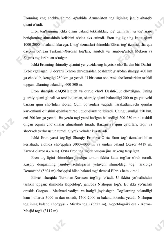 tta tog‘lar o‘rab turadi. kaspiy dengizining janubiy sohiligacha yetuvchi shimoldagi tog‘ tarkibiga demovand (5604 m) cho‘qqisi bilan baland tog‘ tizmasi elbrus ham kiradi. elbrus sharqida turkman-xuroson tog‘ligi o‘tadi. u ikkita yo‘na​lishdan tashkil topgan: shimolda kopetdog‘, janubda nishopur tog‘i. bu ikki yo‘nalish orasida gorgon – mashxad vodiysi va botig‘i joylashgan. tog‘larning balandligi kam hollarda 3000 m dan oshadi, 1500-2000 m balandlikkacha yetadi. nishopur tog‘ining baland cho‘qqisi - miraba tog‘i (3322 m), kopetdogniki esa - xezor–masjid tog‘i (3117 m). shimoliy-g‘arbdan janubi-sharqqa eronning garbiy chegarasi bp`ylab zagros tog‘lari cho‘zilgan. janubi-g‘arbda eron tog‘liklari bilan tutashgan. uzunligi 1600 km, kengligi 200-300 km. maksimal balandligi 4548 m (zerdkux cho‘qqisi). tog‘ cho‘llari, shimoli-g‘arbda buta va siyrak o‘rmonlar bilan qoplangan. zagros tog‘ning relyefi kuchli erroziyaga uchragan. ochiq g‘orlar uchraydi. shimoli-g‘arbiy va janubi-sharqiy qismi ko‘p yo‘llar bilan kesishgan, zagrosning markaziy qismi eng baland, yovvoyi holda, chiqish qiyin, o‘tish yo‘llaridan mahrum. mekron tog‘i - erondan boshlanib, pokiston xududida davom etadi. …