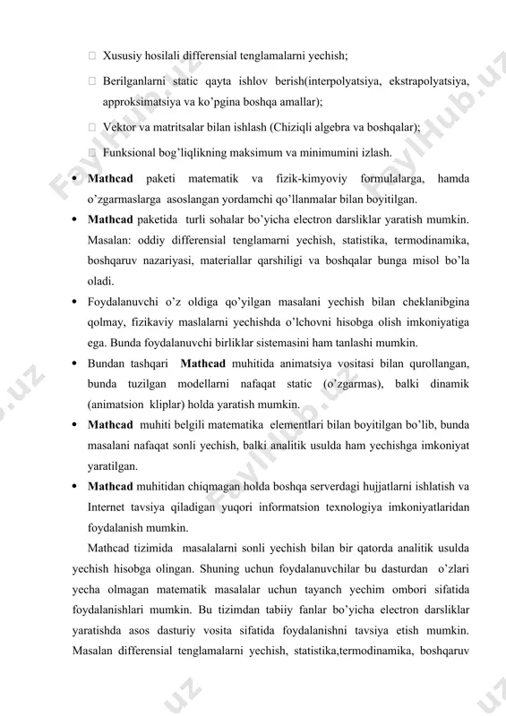 o’l qo’yilgan yashiringan xatoliklarni grafigini ko’rish imkoniyati ham mavjud.  mathcad paketi yetarli darajada qudratli matematik apparat bilan qurollanganki, ular orqali tashqi pratseduralarni chaqirmasdan turib paydo bo’ladigan muammolarni hal qilishimiz mumkin. mathcad xos bo’lgan ayrim hisoblovchi qurilmalarni sanab o’tmoqchimiz:  chiziqli va chiziqli bo’lmagan algebraic tenglama va sistemalarni yechish;  oddiy differensial tenglama va sistemalarni (koshi masalasi va chegaraviy masala) yechish;  xususiy hosilali differensial tenglamalarni yechish;  berilganlarni static qayta ishlov berish(interpolyatsiya, ekstrapolyatsiya, approksimatsiya va ko’pgina boshqa amallar);  vektor va matritsalar bilan ishlash (chiziqli algebra va boshqalar);  funksional bog’liqlikning maksimum va minimumini izlash. · mathcad paketi matematik va fizik-kimyoviy formulalarga, hamda o’zgarmaslarga asoslangan yordamchi qo’llanmalar bilan boyitilgan. · mathcad paketida turli sohalar bo’yicha electron darsliklar yaratish mumkin. masalan: oddiy differensial tenglamarni yechish, statistika, termodinamika, boshqaruv nazariyasi, materiallar qarshiligi va boshqalar bunga misol bo’la oladi. · foydalanuvchi o’z oldiga qo’yilgan masalani yechish bilan cheklanibgina qolmay, fizikaviy maslalarni yechishda …