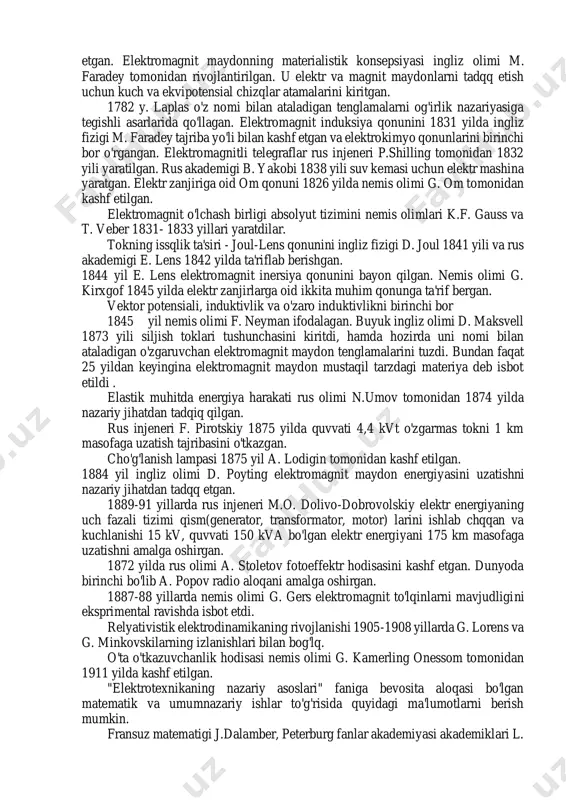 ligi tushunchasini kiritdi. elektr zanjir tushunchasi 1794 yilda a. volta tomonidan kiritilgan. volt ustuni esa 1800 yilda yaratilgan. rus akademigi v.v. petrov 1802 yilda elektroximiya bo'yicha birinchi tadqqotlarini o'tkazgan va u elektroximiyaning asoschisi hisoblanadi. magnit strelkaga tokning ta'siri x. ersted tomonidan 1819 yilda, toklarning o'zaro ta'siri esa a. amper tomonidan 1820 yilda o'rganilgan. amper birinchi bo'lib elektr toki, tok kuchi, elektr kuchlanish atamalarini kiritgan. magnit maydonining dastlabki tadqqotlari j.b. bio va m. savar tomonidan o'tkazilgan va laplas tomonidan matematik ravishda umumlashtirilgan (bio - savar - laplas qonuni). elektrostatikaga oid ayrim tenglamalarni fransuz matematigi s. puasson tadqq etgan. elektromagnit maydonning materialistik konsepsiyasi ingliz olimi m. faradey tomonidan rivojlantirilgan. u elektr va magnit maydonlarni tadqq etish uchun kuch va ekvipotensial chizqlar atamalarini kiritgan. 1782 y. laplas o'z nomi bilan ataladigan tenglamalarni og'irlik nazariyasiga tegishli asarlarida qo'llagan. elektromagnit induksiya qonunini 1831 yilda ingliz fizigi m. faradey tajriba yo'li bilan kashf etgan va elektrokimyo …