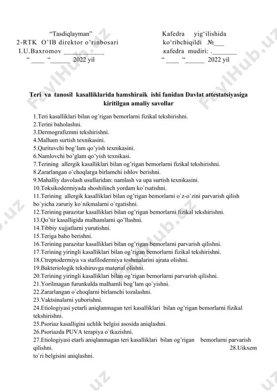 teri va tanosil kasalliklarida hamshiraik ishi fanidan davlat attestatsiyasiga kiritilgan amaliy savollar 1.teri kasalliklari bilan og’rigan bemorlarni fizikal tekshirishni. 2.terini baholashni. 3.dermografizmni tekshirishni. 4.malham surtish texnikasini. 5.qurituvchi bog’lam qo’yish texnikasini. 6.namlovchi bo’glam qo’yish texnikasi. 7.terining allergik kasalliklari bilan og’rigan bemorlarni fizikal tekshirishni. 8.zararlangan o`choqlarga birlamchi ishlov berishni. 9.mahalliy davolash usullaridan: namlash va upa surtish texnikasini. 10.toksikodermiyada shoshilinch yordam ko`rsatishni. 11.terining allergik kasalliklari bilan og’rigan bemorlarni o`z-o`zini parvarish qilish bo`yicha zaruriy ko`nikmalarni o`rgatishni. 12.terining parazitar kasalliklari bilan og’rigan bemorlarni fizikal tekshirishni. 13.qo’tir kasalligida malhamlarni qo’llashni. 14.tibbiy xujjatlarni yurutishni. 15.teriga baho berishni. 16.terining parazitar kasalliklari bilan og’rigan bemorlarni parvarish qilishni. 17.terining yiringli kasalliklari bilan og’rigan bemorlarni fizikal tekshirishni. 18.ctreptodermiya va stafilodermiya toshmalarini ajrata olishni. 19.bakteriologik tekshiruvga material olishni. 20.terining yiringli kasalliklari bilan og’rigan bemorlarni parvarish qilishni. 21.yorilmagan furunkulda malhamli bog’lam qo`yishni. 22.zararlangan o`choqlarni birlamchi tozalashni. 23.vaktsinalarni yuborishni. 24.etiologiyasi yetarli aniqlanmagan teri kasalliklari bilan og’rigan bemorlarni fizikal tekshirishni. 25.psoriaz kasalligini uchlik belgisi asosida …
