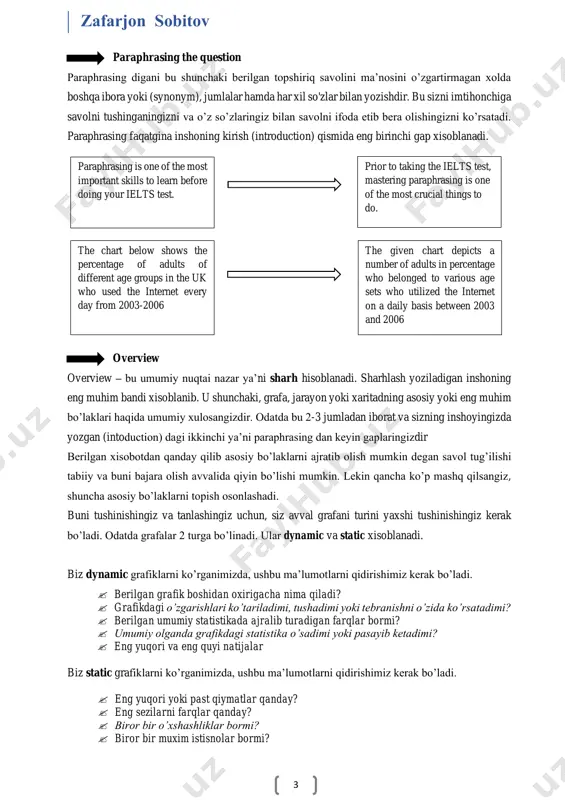 sizni imtihonchiga savolni tushinganingizni va o’z so’zlaringiz bilan savolni ifoda etib bera olishingizni ko’rsatadi. paraphrasing faqatgina inshoning kirish (introduction) qismida eng birinchi gap xisoblanadi. overview overview – bu umumiy nuqtai nazar ya’ni sharh hisoblanadi. sharhlash yoziladigan inshoning eng muhim bandi xisoblanib. u shunchaki, grafa, jarayon yoki xaritadning asosiy yoki eng muhim bo’laklari haqida umumiy xulosangizdir. odatda bu 2-3 jumladan iborat va sizning inshoyingizda yozgan (intoduction) dagi ikkinchi ya’ni paraphrasing dan keyin gaplaringizdir berilgan xisobotdan qanday qilib asosiy bo’laklarni ajratib olish mumkin degan savol tug’ilishi tabiiy va buni bajara olish avvalida qiyin bo’lishi mumkin. lekin qancha ko’p mashq qilsangiz, shuncha asosiy bo’laklarni topish osonlashadi. buni tushinishingiz va tanlashingiz uchun, siz avval grafani turini yaxshi tushinishingiz kerak bo’ladi. odatda grafalar 2 turga bo’linadi. ular dynamic va static xisoblanadi. biz dynamic grafiklarni ko’rganimizda, ushbu ma’lumotlarni qidirishimiz kerak bo’ladi.  berilgan grafik boshidan oxirigacha nima qiladi?  grafikdagi o’zgarishlari ko’tariladimi, tushadimi yoki tebranishni o’zida …