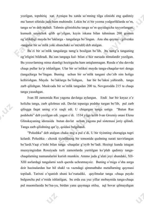 isgga faqat uning o’zi xaqli edi. u chiqargan tanga ustiga "butun rus podshohi” deb yozilgan edi. yagan e`di. 1534 yilga kelib ivan grozniy onasi elena glinskayaning idorasida butun davlat uchun yagona pul sistemasi joriy qilindi. tanga zarb qilishning qat’iy, qoidasi belgilandi. "polushka" deb atalgan chaka eng a pul e`di, u bir tiyinning choragiga tugri kelardi. polushka - chorak tiyinlikning bir tomonida qushning surati tasvirlangan bo’lardi.vaqt o’tishi bilan tanga -chaqalar g’oyib bo’ladi. hozirgi kunda istagan muzeyingizdan rossiyada turli zamonlarda yuritilgan ko’plab qadimiy tanga-chaqalarning namunalarini kurish mumkin. ammo juda g’alati joyi shundaki, xii-xiii asrlardagi tangalarni xech qaerda uchratmaysiz. buning o’rniga o’sha asrga doir hazinalardan har hil shakl va vazndagi qimmatbaho metallarning quymasi topiladi. tarixni o’rganish shuni ko’rsatadiki, quyilmalar tanga -chaqa paydo bulguncha pul o’rnida ishlatilgan, bu erda esa yuz yillar mobaynida tanga-chaqa pul muomilasida bo’lsa-yu, birdan yana quymaga otilsa, aql bovar qilmaydigan hol-ku. ha huddi shunday bulgan . rusda pul shakl - …
