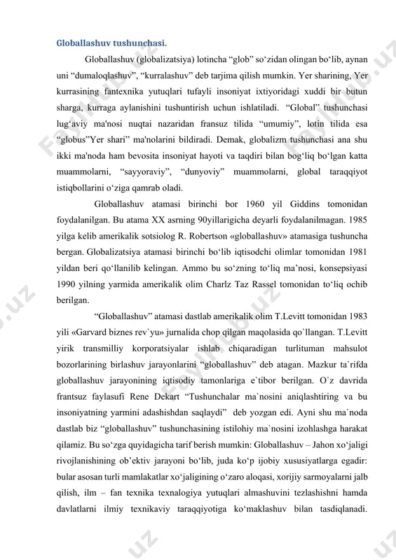 ga harakat qilamiz. bu so‘zga quyidagicha tarif berish mumkin: globallashuv – jahon xo‘jaligi rivojlanishining ob’ektiv jarayoni bo‘lib, juda ko‘p ijobiy xususiyatlarga egadir: bular asosan turli mamlakatlar xo‘jaligining o‘zaro aloqasi, xorijiy sarmoyalarni jalb qilish, ilm – fan texnika texnalogiya yutuqlari almashuvini tezlashishni hamda davlatlarni ilmiy texnikaviy taraqqiyotiga ko‘maklashuv bilan tasdiqlanadi. globallashuv — butunjahon iqtisodiy siyosiy, madaniy integratsiya va unifikatsiya (bir birga yaqinlashuv) jarayonidir. asosiy xususiyatlari xalqaro mehnat taqsimoti, kapital, ishchi kuchi va ishlab chiqarish resurlarining erkin harakati, qonunchilik, iqtisodiy va texnologik jarayonlarni standartlashtirish, shuningdek, turli mamlakatlarning madaniyatining qo‘shilish va yaqinlashuvidir. bu ob’ektiv jarayon bo‘lib jamiyatning barcha sohalarini qamrab oluvchi tizimli xususiyatga ega.globallashuvga qarshi harakatlar ham mavjud bo‘lib, ular globallashuv natijasida yuzaga keladigan va kelayotgan muammolarni oqibati salbiy deb e’tirof etishadi. bunday tashkilot, uyushma, harakatlarga green, antidaos kabi bir necha antiglobilistlarni kiritish mumkin. globallashuv bosqichiga mintaqalashuv bosqichini bosib o‘tish lozim. vaholanki, globallashuv yaxlit jarayonlarni o`z ichiga qamrab oladi. a.ochildievning ta`kidlashicha, “...eng umumiy …