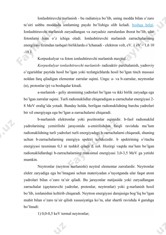 r, neytronlar) yoki g-nurlanish hosil bo’lib, ionlanishni keltirib chiqaradi. neytron energiyasi darajasiga bog’liq bo’lgan muhit bilan o’zaro ta’sir qilish xususiyatiga ko’ra, ular shartli ravishda 4 guruhga bo’linadi: 1) 0,0-0,5 kev termal neytronlar; 2) oraliq neytronlar 0,5-200 kev; 3) tez neytronlar 200 kev - 20 mev; 4) 20 mev dan yuqori relyativistik neytronlar. foton nurlanishi- vakuumda 300 000 km/s doimiy tezlikda tarqaladigan elektromagnit tebranishlar oqimi. unga g-nurlanish, xarakteristik, bremsstrahlung va rentgen nurlari kiradi radiatsiya. xuddi shu tabiatga ega bo’lgan ushbu turdagi elektromagnit nurlanishlar hosil bo’lish sharoitlarida, shuningdek xususiyatlarida farqlanadi: to’lqin uzunligi va energiya. shunday qilib, g-nurlanish yadroviy transformatsiyalar paytida yoki zarrachalarni yo’q qilish paytida chiqariladi. xarakterli nurlanish - ichki elektron qobiqlarning qayta joylashishi tufayli atomning energiya holati o’zgarganda chiqariladigan, diskret spektrli foton nurlanishi. bremsstrahlung - zaryadlangan zarrachalarning kinetik energiyasining o’zgarishi bilan bog’liq bo’lib, uzluksiz spektrga ega va b-nurlanish manbasini o’rab turgan muhitda, rentgen naychalarida, elektron tezlatgichlarda va boshqalarda sodir bo’ladi. rentgen …