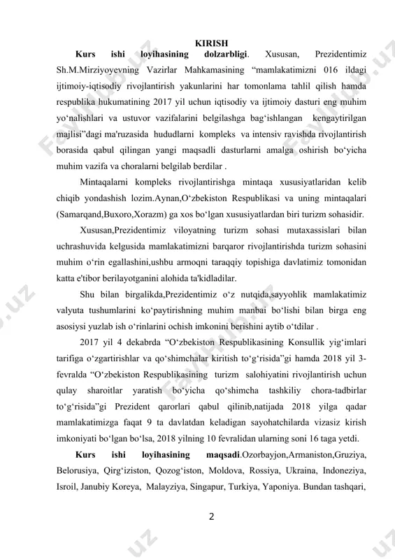 liy chora-tadbirlar to‘g‘risida”gi prezident qarorlari qabul qilinib,natijada 2018 yilga qadar mamlakatimizga faqat 9 ta davlatdan keladigan sayohatchilarda vizasiz kirish imkoniyati bo‘lgan bo‘lsa, 2018 yilning 10 fevralidan ularning soni 16 taga yetdi. kurs ishi loyihasining maqsadi.ozorbayjon,armaniston,gruziya, belorusiya, qirg‘iziston, qozog‘iston, moldova, rossiya, ukraina, indoneziya, isroil, janubiy koreya, malayziya, singapur, turkiya, yaponiya. bundan tashqari, 52 ta mamlakatga nisbatan vizalarn rasmiylashtirishning soddalashtirilgan tartibiga o‘tildi.ushbu tartibga ko‘ra,mamlakatimizga sayohatni rejalashtirayotganlar kirish vizasini olishlari uchun turistik vaucher,taklif qilayotgan yuridik yoki jismoniy shaxsning o‘zbekiston respublikasi tashqi ishlar vazirligiga murojaat qilishi talab etilmaydi.viza siyosatining yumshatilishi evaziga birinchidan,mamlakatning xalqaro ochiqligi yaxshilangan bo‘lsa, ikkinchidan, sayohatini mustaqil tashkil qiladigan turistlar nazarida o‘zbekiston jozibadorligi yanada oshdi.aytish joizki,ayni kungacha o‘zbekistonga kelishni rejalashtirayotgan sayyohlarning aksariyati reseptiv turoperatorga murojaat qilishga majbur bo‘lgan. yuqorida tilga olingan prezident qarorlari qabul qilingandan so‘ng,sayyohlarni vujudga keltiruvchi yetakchi mamlakatlardan mustaqil uyushgan sayyohlar soni keskin oshib ketishiga ishonchimiz komil.ushbu tadqiqotda mustaqil uyushgan sayyohlar nigohida o‘zbekiston turistik hududi jozibadorligini oshirishning nazariy jihatlari ilmiy …