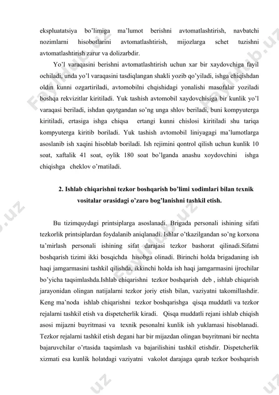 ziyatni takomillashdir. keng ma’noda ishlab chiqarishni tezkor boshqarishga qisqa muddatli va tezkor rejalarni tashkil etish va dispetcherlik kiradi. qisqa muddatli rejani ishlab chiqish asosi mijazni buyritmasi va texnik pesonalni kunlik ish yuklamasi hisoblanadi. tezkor rejalarni tashkil etish degani har bir mijazdan olingan buyritmani bir nechta bajaruvchilar o’rtasida taqsimlash va bajarilishini tashkil etishdir. dispetcherlik xizmati esa kunlik holatdagi vaziyatni vakolot darajaga qarab tezkor boshqarish vaziyatini tashkil qilishdir. ishlab chiqarishni tezkor boshqarish bo’limi xodimlari bilan texnik vositalar orasidagi o’zaro bog’lanishni tashkil etish ucun harbir smena texnik tizim elementlarini mas’ul shaxslarini aniqlash ularni texnik tizim elementlariga biriktirish va natijalarini so’rash bilan amalga oshiriladi. 3.qog’oz texnologiyalar va identifikatsiya vositalari. shunday qilib,xodimlarni qo’li bilan 95-96 foiz vaqti birlamchi axborotni shehmgakiritish uchun sariflanar ekan.bundan tashqari qo’shib yozishlar ham bo’lishi mumkin. bunday kamchiliklarni bartaraf etish uchun ob’ektlarni identifikattsiya vositalari( magnitli, shtrixli, radiochastotali)dan va nazorat tnizimidan foydalaniladi. identifikattsiyaning mohiyati shundaki, ob’ektlarga (avtomobillar, ish turlari, extiyot qismlar va b.) …