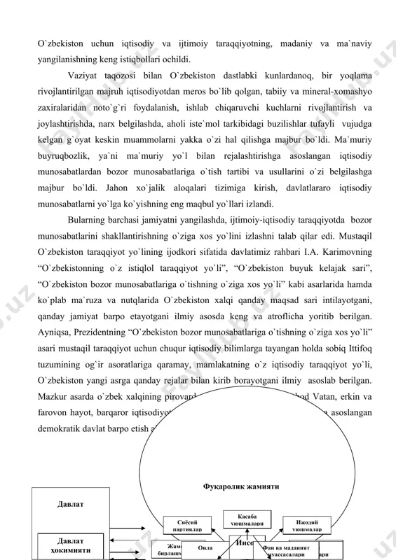 a xos yo`li” kabi asarlarida hamda ko`plab ma`ruza va nutqlarida o`zbekiston xalqi qanday maqsad sari intilayotgani, qanday jamiyat barpo etayotgani ilmiy asosda keng va atroflicha yoritib berilgan. ayniqsa, prezidentning “o`zbekiston bozor munosabatlariga o`tishning o`ziga xos yo`li” asari mustaqil taraqqiyot uchun chuqur iqtisodiy bilimlarga tayangan holda sobiq ittifoq tuzumining og`ir asoratlariga qaramay, mamlakatning o`z iqtisodiy taraqqiyot yo`li, o`zbekiston yangi asrga qanday rejalar bilan kirib borayotgani ilmiy asoslab berilgan. mazkur asarda o`zbek xalqining pirovard maqsadlari — ozod va obod vatan, erkin va farovon hayot, barqaror iqtisodiyotga asoslangan erkin fuqarolik jamiyatiga asoslangan demokratik davlat barpo etish alohida ta`kidlab o`tiladi. 2-chizma. fuqarolik jamiyatining tarkibiy tuzilishi binobarin, mustaqillikning dastlabki yillaridagi tub o`zgarishlar totalitar tuzumning barcha jabhalarida yangilanishlar va burilishlar yuz berishiga muhim turtki bo`ldi. mamlakatda amalga oshiriladigan iqtisodiy, siyosiy va madaniy-ma`rifiy islohotlar jamiyatning ijtimoiy hayotida birlamchi ahamiyat kasb etdi. shuni alohida e`tirof etish zarurki, mustaqil o`zbekiston taraqqiyot yo`lining ijodkori sifatida prezident i.a. karimovning jamiyatdagi yangi …